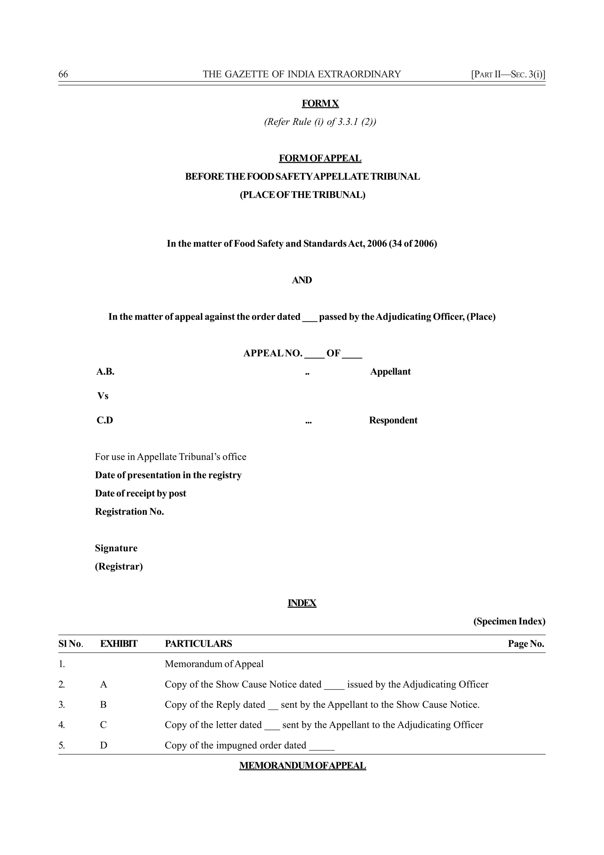66                                   THE GAZETTE OF INDIA EXTRAORDINARY                                [PART II—SEC. 3(i)]

                                                             FORM X
                                                    (Refer Rule (i) of 3.3.1 (2))


                                                       FORM OFAPPEAL
                                BEFORE THE FOOD SAFETYAPPELLATE TRIBUNAL
                                              (PLACE OF THE TRIBUNAL)



                            In the matter of Food Safety and Standards Act, 2006 (34 of 2006)


                                                           AND


              In the matter of appeal against the order dated ___ passed by the Adjudicating Officer, (Place)


                                                APPEAL NO. ____ OF ____
         A.B.                                                 ..               Appellant

         Vs

         C.D                                                  ...              Respondent


         For use in Appellate Tribunal’s office
         Date of presentation in the registry
         Date of receipt by post
         Registration No.


         Signature
         (Registrar)


                                                          INDEX
                                                                                                       (Specimen Index)

Sl No.    EXHIBIT           PARTICULARS                                                                         Page No.
1.                          Memorandum of Appeal

2.        A                 Copy of the Show Cause Notice dated ____ issued by the Adjudicating Officer
3.        B                 Copy of the Reply dated __ sent by the Appellant to the Show Cause Notice.
4.        C                 Copy of the letter dated ___ sent by the Appellant to the Adjudicating Officer

5.        D                 Copy of the impugned order dated _____
                                              MEMORANDUM OFAPPEAL
 