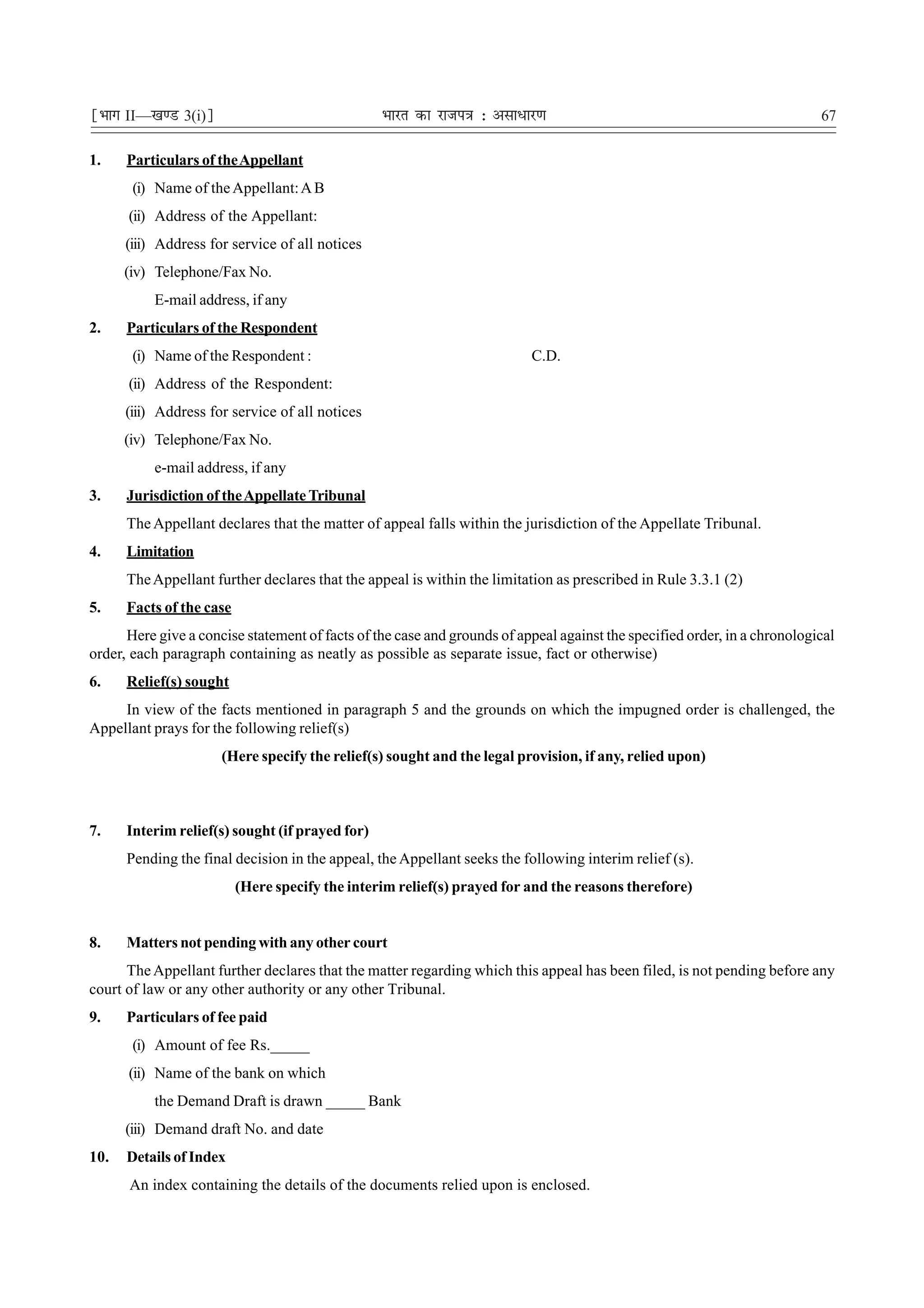 ¹Hkkx II—[k.M 3(i)º                              Hkkjr dk jkti=k % vlk/kj.k                                                67

1.    Particulars of the Appellant
       (i) Name of the Appellant: A B
      (ii) Address of the Appellant:
      (iii) Address for service of all notices
      (iv) Telephone/Fax No.
           E-mail address, if any
2.    Particulars of the Respondent
       (i) Name of the Respondent :                                       C.D.
      (ii) Address of the Respondent:
      (iii) Address for service of all notices
      (iv) Telephone/Fax No.
           e-mail address, if any
3.    Jurisdiction of the Appellate Tribunal
      The Appellant declares that the matter of appeal falls within the jurisdiction of the Appellate Tribunal.
4.    Limitation
      The Appellant further declares that the appeal is within the limitation as prescribed in Rule 3.3.1 (2)
5.    Facts of the case
      Here give a concise statement of facts of the case and grounds of appeal against the specified order, in a chronological
order, each paragraph containing as neatly as possible as separate issue, fact or otherwise)
6.    Relief(s) sought
     In view of the facts mentioned in paragraph 5 and the grounds on which the impugned order is challenged, the
Appellant prays for the following relief(s)
                      (Here specify the relief(s) sought and the legal provision, if any, relied upon)



7.    Interim relief(s) sought (if prayed for)
      Pending the final decision in the appeal, the Appellant seeks the following interim relief (s).
                          (Here specify the interim relief(s) prayed for and the reasons therefore)


8.    Matters not pending with any other court
      The Appellant further declares that the matter regarding which this appeal has been filed, is not pending before any
court of law or any other authority or any other Tribunal.
9.    Particulars of fee paid
       (i) Amount of fee Rs._____
      (ii) Name of the bank on which
           the Demand Draft is drawn _____ Bank
      (iii) Demand draft No. and date
10.   Details of Index
      An index containing the details of the documents relied upon is enclosed.
 