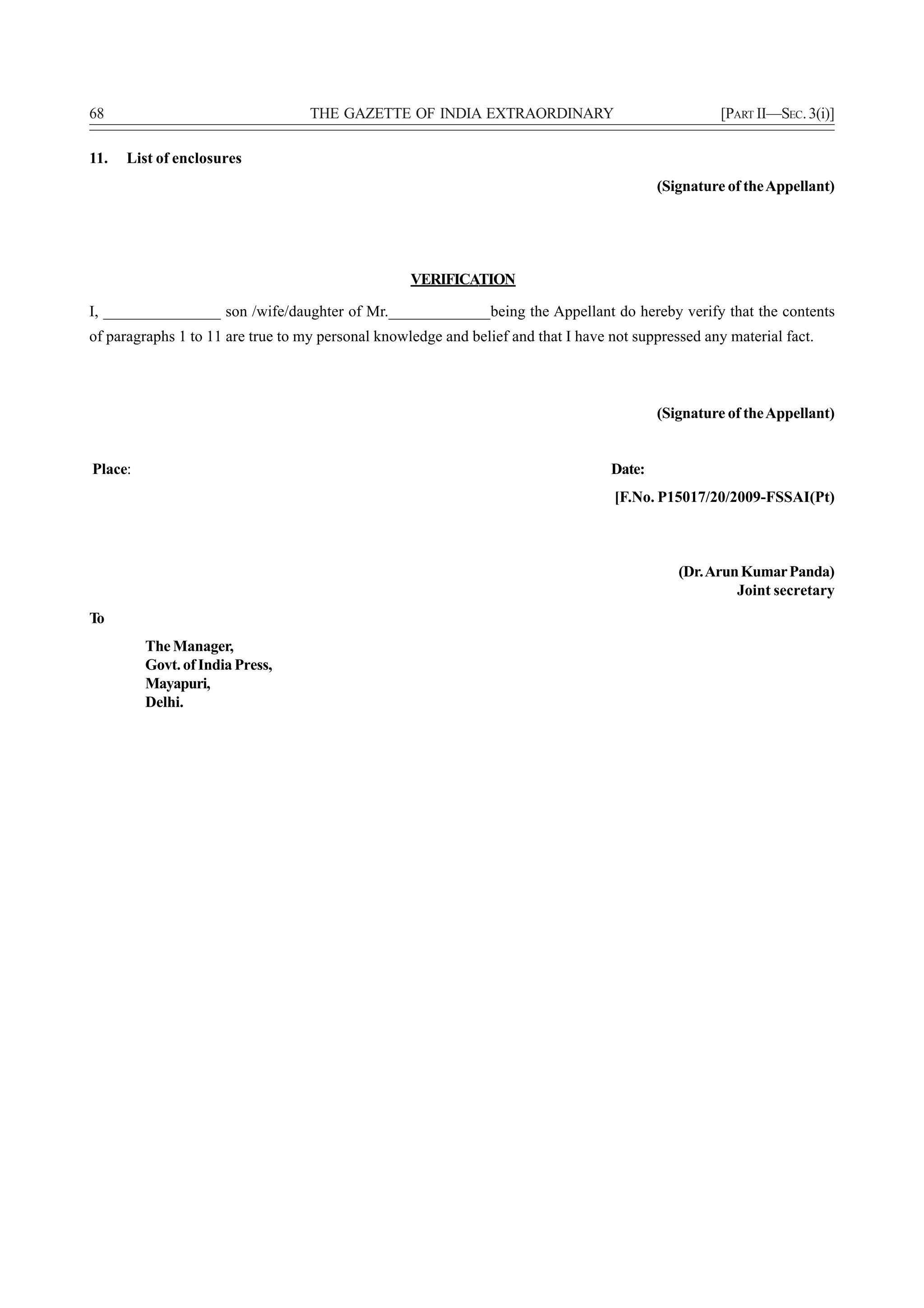 68                                 THE GAZETTE OF INDIA EXTRAORDINARY                                [PART II—SEC. 3(i)]

11.   List of enclosures
                                                                                           (Signature of the Appellant)




                                                   VERIFICATION

I, _______________ son /wife/daughter of Mr._____________being the Appellant do hereby verify that the contents
of paragraphs 1 to 11 are true to my personal knowledge and belief and that I have not suppressed any material fact.



                                                                                           (Signature of the Appellant)


Place:                                                                             Date:
                                                                                    [F.No. P15017/20/2009-FSSAI(Pt)



                                                                                              (Dr. Arun Kumar Panda)
                                                                                                       Joint secretary
To
         The Manager,
         Govt. of India Press,
         Mayapuri,
         Delhi.
 