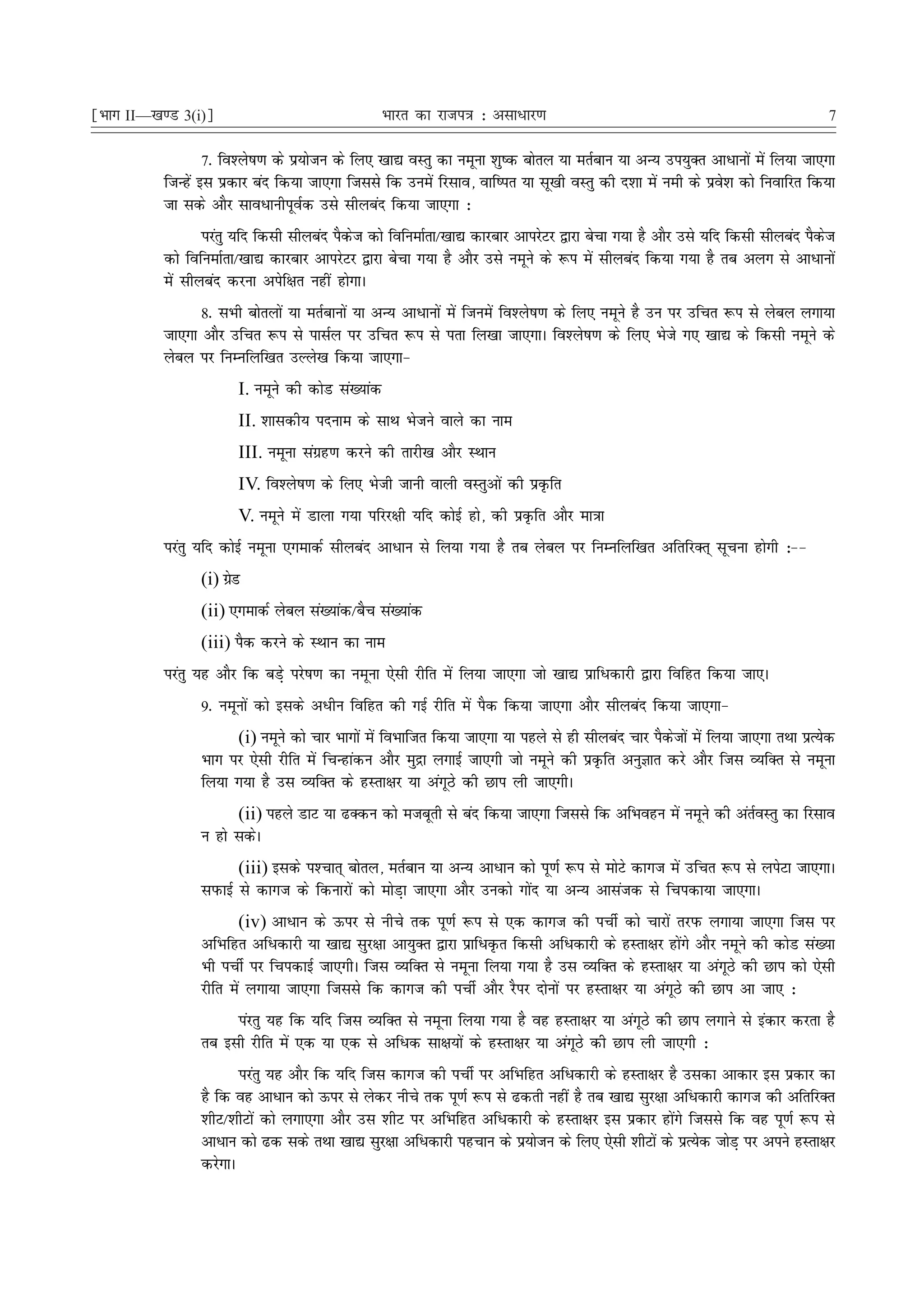 ¹Hkkx II—[k.M 3(i)º                                Hkkjr dk jkti=k % vlk/kj.k                                                      7

                   7- fo'ys"k.k ds iz;kstu ds fy, [kk| oLrq dk uewuk 'kq"d cksry ;k erZcku ;k vU; mi;qDr vkèkkuksa esa fy;k tk,xk
           ftUgsa bl izdkj can fd;k tk,xk ftlls fd muesa fjlko] okf"ir ;k lw[kh oLrq dh n'kk esa ueh ds izos'k dks fuokfjr fd;k
           tk lds vkSj lkoèkkuhiwoZd mls lhycan fd;k tk,xk %
                  ijarq ;fn fdlh lhycan iSdt dks fofuekZrk@[kk| dkjckj vkijsVj }kjk cspk x;k gS vkSj mls ;fn fdlh lhycan iSdt
                                           s                                                                                s
           dks fofuekZrk@[kk| dkjckj vkijsVj }kjk cspk x;k gS vkSj mls uewus ds :i esa lhycan fd;k x;k gS rc vyx ls vkèkkuksa
           esa lhycan djuk visf{kr ugha gksxkA
                 8- lHkh cksryksa ;k erZckuksa ;k vU; vkèkkuksa esa ftuesa fo'ys"k.k ds fy, uewus gS mu ij mfpr :i ls yscy yxk;k
           tk,xk vkSj mfpr :i ls iklZy ij mfpr :i ls irk fy[kk tk,xkA fo'ys"k.k ds fy, Hksts x, [kk| ds fdlh uewus ds
           yscy ij fuEufyf[kr mYys[k fd;k tk,xk&
                        I. uewus dh dksM la[;kad
                        II. 'kkldh; inuke ds lkFk Hkstus okys dk uke
                        III. uewuk laxzg.k djus dh rkjh[k vkSj LFkku
                        IV. fo'ys"k.k ds fy, Hksth tkuh okyh oLrqvksa dh izÑfr
                        V. uewus esa Mkyk x;k ifjj{kh ;fn dksbZ gks] dh izÑfr vkSj ek=kk
           ijarq ;fn dksbZ uewuk ,xekdZ lhycan vkèkku ls fy;k x;k gS rc yscy ij fuEufyf[kr vfrfjDr~ lwpuk gksxh %&&
                 (i) xzM
                      s
                 (ii) ,xekdZ yscy la[;kad@cSp la[;kad
                 (iii) iSd djus ds LFkku dk uke
           ijarq ;g vkSj fd cM+s ijs"k.k dk uewuk ,slh jhfr esa fy;k tk,xk tks [kk| izkfèkdkjh }kjk fofgr fd;k tk,A
                 9- uewuksa dks blds vèkhu fofgr dh xbZ jhfr esa iSd fd;k tk,xk vkSj lhycan fd;k tk,xk&
                       (i) uewus dks pkj Hkkxksa esa foHkkftr fd;k tk,xk ;k igys ls gh lhycan pkj iSdstksa esa fy;k tk,xk rFkk izR;sd
                 Hkkx ij ,slh jhfr esa fpUgkadu vkSj eqæk yxkbZ tk,xh tks uewus dh izÑfr vuqKkr djs vkSj ftl O;fDr ls uewuk
                 fy;k x;k gS ml O;fDr ds gLrk{kj ;k vaxwBs dh Nki yh tk,xhA
                       (ii) igys MkV ;k <Ddu dks etcwrh ls can fd;k tk,xk ftlls fd vfHkogu esa uewus dh varZoLrq dk fjlko
                 u gks ldsA
                        (iii) blds i'Pkkr~ cksry] erZcku ;k vU; vkèkku dks iw.kZ :i ls eksVs dkxt esa mfpr :i ls yisVk tk,xkA
                 liQkbZ ls dkxt ds fdukjksa dks eksM+k tk,xk vkSj mudks xksan ;k vU; vklatd ls fpidk;k tk,xkA
                        (iv) vkèkku ds Åij ls uhps rd iw.kZ :i ls ,d dkxt dh iphZ dks pkjksa rjiQ yxk;k tk,xk ftl ij
                 vfHkfgr vfèkdkjh ;k [kk| lqj{kk vk;qDr }kjk izkfèkÑr fdlh vfèkdkjh ds gLrk{kj gksaxs vkSj uewus dh dksM la[;k
                 Hkh iphZ ij fpidkbZ tk,xhA ftl O;fDr ls uewuk fy;k x;k gS ml O;fDr ds gLrk{kj ;k vaxwBs dh Nki dks ,slh
                 jhfr esa yxk;k tk,xk ftlls fd dkxt dh iphZ vkSj jSij nksuksa ij gLrk{kj ;k vaxwBs dh Nki vk tk, %
                      iajrq ;g fd ;fn ftl O;fDr ls uewuk fy;k x;k gS og gLrk{kj ;k vaxwBs dh Nki yxkus ls badkj djrk gS
                 rc blh jhfr esa ,d ;k ,d ls vfèkd lk{k;ksa ds gLrk{kj ;k vaxwBs dh Nki yh tk,xh %
                        ijarq ;g vkSj fd ;fn ftl dkxt dh iphZ ij vfHkfgr vfèkdkjh ds gLrk{kj gS mldk vkdkj bl izdkj dk
                 gS fd og vkèkku dks Åij ls ysdj uhps rd iw.kZ :i ls <drh ugha gS rc [kk| lqj{kk vfèkdkjh dkxt dh vfrfjDr
                 'khV@'khVksa dks yxk,xk vkSj ml 'khV ij vfHkfgr vfèkdkjh ds gLrk{kj bl izdkj gksaxs ftlls fd og iw.kZ :i ls
                 vkèkku dks <d lds rFkk [kk| lqj{kk vfèkdkjh igpku ds iz;kstu ds fy, ,slh 'khVksa ds izR;sd tksM+ ij vius gLrk{kj
                 djsxkA
 
