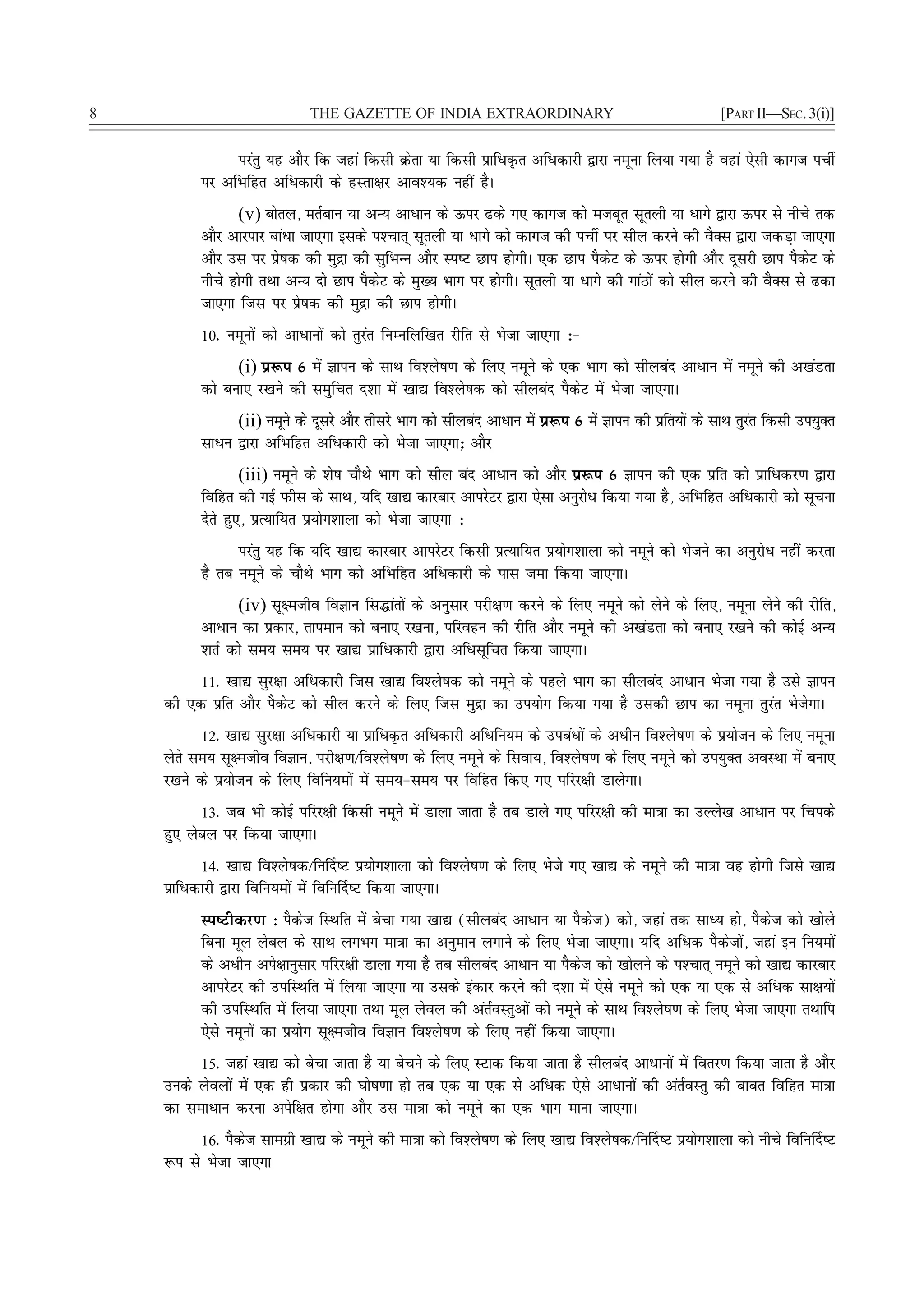 8                            THE GAZETTE OF INDIA EXTRAORDINARY                                          [PART II—SEC. 3(i)]


               ijarq ;g vkSj fd tgka fdlh Øsrk ;k fdlh izkfèkÑr vfèkdkjh }kjk uewuk fy;k x;k gS ogka ,slh dkxt iphZ
          ij vfHkfgr vfèkdkjh ds gLrk{kj vko';d ugha gSA
                (v) cksry] erZcku ;k vU; vkèkku ds Åij <ds x, dkxt dks etcwr lwryh ;k èkkxs }kjk Åij ls uhps rd
          vkSj vkjikj ckaèkk tk,xk blds i'Pkkr~ lwryh ;k èkkxs dks dkxt dh iphZ ij lhy djus dh oSDl }kjk tdM+k tk,xk
          vkSj ml ij izs"kd dh eqæk dh lqfHkUUk vkSj Li"V Nki gksxhA ,d Nki iSdsV ds Åij gksxh vkSj nwljh Nki iSdsV ds
          uhps gksxh rFkk vU; nks Nki iSdsV ds eq[; Hkkx ij gksxhA lwryh ;k èkkxs dh xkaBksa dks lhy djus dh oSDl ls <dk
          tk,xk ftl ij izs"kd dh eqæk dh Nki gksxhA
          10- uewuksa dks vkèkkuksa dks rqjar fuEufyf[kr jhfr ls Hkstk tk,xk %&
                (i) iz:i 6 esa Kkiu ds lkFk fo'ys"k.k ds fy, uewus ds ,d Hkkx dks lhycan vkèkku esa uewus dh v[kaMrk
          dks cuk, j[kus dh leqfpr n'kk esa [kk| fo'ys"kd dks lhycan iSdsV esa Hkstk tk,xkA
                (ii) uewus ds nwljs vkSj rhljs Hkkx dks lhycan vkèkku esa iz:i 6 esa Kkiu dh izfr;ksa ds lkFk rqjr fdlh mi;qDr
                                                                                                                 a
          lkèku }kjk vfHkfgr vfèkdkjh dks Hkstk tk,xk_ vkSj
                  (iii) uewus ds 'ks"k pkSFks Hkkx dks lhy can vkèkku dks vkSj iz:i 6 Kkiu dh ,d izfr dks izkfèkdj.k }kjk
          fofgr dh xbZ iQhl ds lkFk] ;fn [kk| dkjckj vkijsVj }kjk ,slk vuqjksèk fd;k x;k gS] vfHkfgr vfèkdkjh dks lwpuk
          nsrs gq,] izR;kf;r iz;ksx'kkyk dks Hkstk tk,xk %
                ijarq ;g fd ;fn [kk| dkjckj vkijsVj fdlh izR;kf;r iz;ksx'kkyk dks uewus dks Hkstus dk vuqjksèk ugha djrk
          gS rc uewus ds pkSFks Hkkx dks vfHkfgr vfèkdkjh ds ikl tek fd;k tk,xkA
                (iv) lw{etho foKku fl¼karksa ds vuqlkj ijh{k.k djus ds fy, uewus dks ysus ds fy,] uewuk ysus dh jhfr]
          vkèkku dk izdkj] rkieku dks cuk, j[kuk] ifjogu dh jhfr vkSj uewus dh v[kaMrk dks cuk, j[kus dh dksbZ vU;
          'krZ dks le; le; ij [kk| izkfèkdkjh }kjk vfèklwfpr fd;k tk,xkA
         11- [kk| lqj{kk vfèkdkjh ftl [kk| fo'ys"kd dks uewus ds igys Hkkx dk lhycan vkèkku Hkstk x;k gS mls Kkiu
    dh ,d izfr vkSj iSdsV dks lhy djus ds fy, ftl eqæk dk mi;ksx fd;k x;k gS mldh Nki dk uewuk rqjar HkstsxkA
          12- [kk| lqj{kk vfèkdkjh ;k izkfèkÑr vfèkdkjh vfèkfu;e ds micaèkksa ds vèkhu fo'ys"k.k ds iz;kstu ds fy, uewuk
    ysrs le; lw{etho foKku] ijh{k.k@fo'ys"k.k ds fy, uewus ds flok;] fo'ys"k.k ds fy, uewus dks mi;qDr voLFkk esa cuk,
    j[kus ds iz;kstu ds fy, fofu;eksa esa le;&le; ij fofgr fd, x, ifjj{kh MkysxkA
          13- tc Hkh dksbZ ifjj{kh fdlh uewus esa Mkyk tkrk gS rc Mkys x, ifjj{kh dh ek=kk dk mYys[k vkèkku ij fpids
    gq, yscy ij fd;k tk,xkA
           14- [kk| fo'ys"kd@fu£n"V iz;ksx'kkyk dks fo'ys"k.k ds fy, Hksts x, [kk| ds uewus dh ek=kk og gksxh ftls [kk|
    izkfèkdkjh }kjk fofu;eksa esa fofu£n"V fd;k tk,xkA
          Li"Vhdj.k % iSdst fLFkfr esa cspk x;k [kk| (lhycan vkèkku ;k iSdst) dks] tgka rd lkè; gks] iSdst dks [kksys
          fcuk ewy yscy ds lkFk yxHkx ek=kk dk vuqeku yxkus ds fy, Hkstk tk,xkA ;fn vfèkd iSdstksa] tgka bu fu;eksa
          ds vèkhu vis{kkuqlkj ifjj{kh Mkyk x;k gS rc lhycan vkèkku ;k iSdst dks [kksyus ds i'Pkkr~ uewus dks [kk| dkjckj
          vkijsVj dh mifLFkfr esa fy;k tk,xk ;k mlds badkj djus dh n'kk esa ,sls uewus dks ,d ;k ,d ls vfèkd lk{k;ksa
          dh mifLFkfr esa fy;k tk,xk rFkk ewy ysoy dh varZoLrqvksa dks uewus ds lkFk fo'ys"k.k ds fy, Hkstk tk,xk rFkkfi
          ,sls uewuksa dk iz;ksx lw{etho foKku fo'ys"k.k ds fy, ugha fd;k tk,xkA
         15- tgka [kk| dks cspk tkrk gS ;k cspus ds fy, LVkd fd;k tkrk gS lhycan vkèkkuksa esa forj.k fd;k tkrk gS vkSj
    muds ysoyksa esa ,d gh izdkj dh ?kks"k.kk gks rc ,d ;k ,d ls vfèkd ,sls vkèkkuksa dh varZoLrq dh ckcr fofgr ek=kk
    dk lekèkku djuk visf{kr gksxk vkSj ml ek=kk dks uewus dk ,d Hkkx ekuk tk,xkA
         16- iSdst lkexzh [kk| ds uewus dh ek=kk dks fo'ys"k.k ds fy, [kk| fo'ys"kd@fu£n"V iz;ksx'kkyk dks uhps fofu£n"V
    :i ls Hkstk tk,xk
 