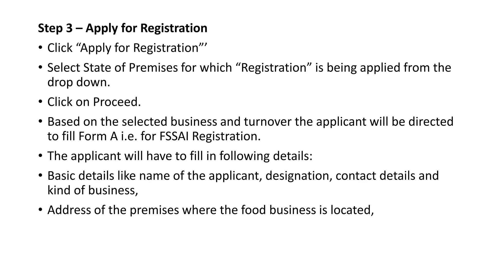 Step 3 – Apply for Registration
• Click “Apply for Registration”’
• Select State of Premises for which “Registration” is being applied from the
drop down.
• Click on Proceed.
• Based on the selected business and turnover the applicant will be directed
to fill Form A i.e. for FSSAI Registration.
• The applicant will have to fill in following details:
• Basic details like name of the applicant, designation, contact details and
kind of business,
• Address of the premises where the food business is located,
 