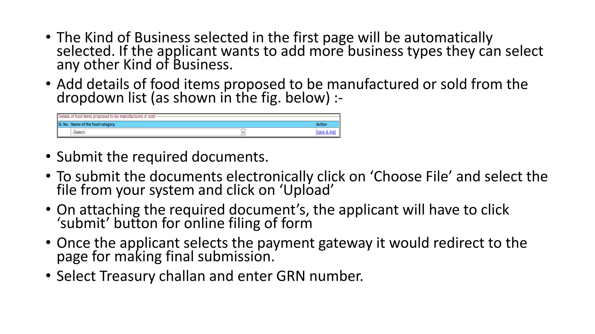 • The Kind of Business selected in the first page will be automatically
selected. If the applicant wants to add more business types they can select
any other Kind of Business.
• Add details of food items proposed to be manufactured or sold from the
dropdown list (as shown in the fig. below) :-
• Submit the required documents.
• To submit the documents electronically click on ‘Choose File’ and select the
file from your system and click on ‘Upload’
• On attaching the required document’s, the applicant will have to click
‘submit’ button for online filing of form
• Once the applicant selects the payment gateway it would redirect to the
page for making final submission.
• Select Treasury challan and enter GRN number.
 