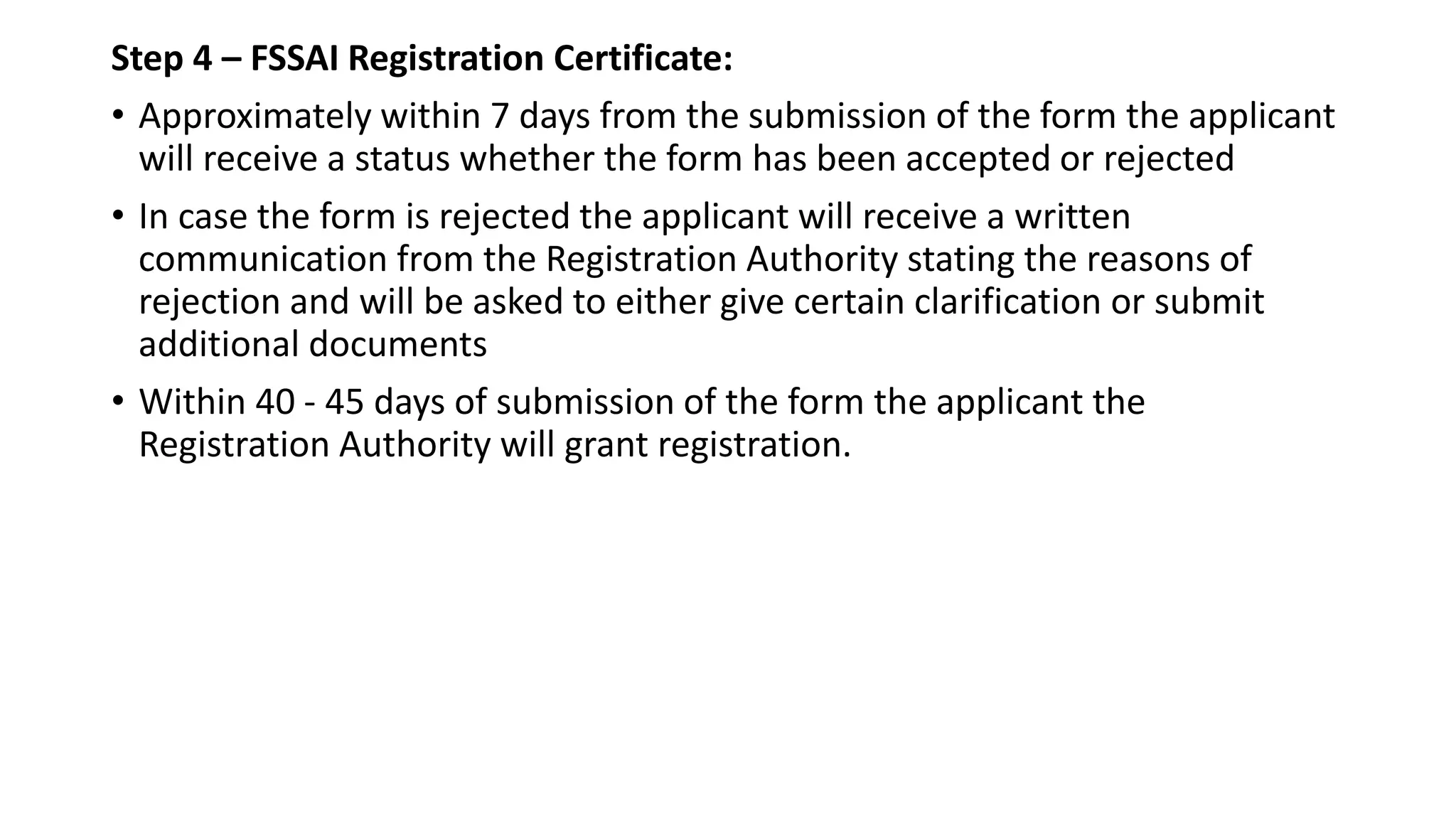 Step 4 – FSSAI Registration Certificate:
• Approximately within 7 days from the submission of the form the applicant
will receive a status whether the form has been accepted or rejected
• In case the form is rejected the applicant will receive a written
communication from the Registration Authority stating the reasons of
rejection and will be asked to either give certain clarification or submit
additional documents
• Within 40 - 45 days of submission of the form the applicant the
Registration Authority will grant registration.
 