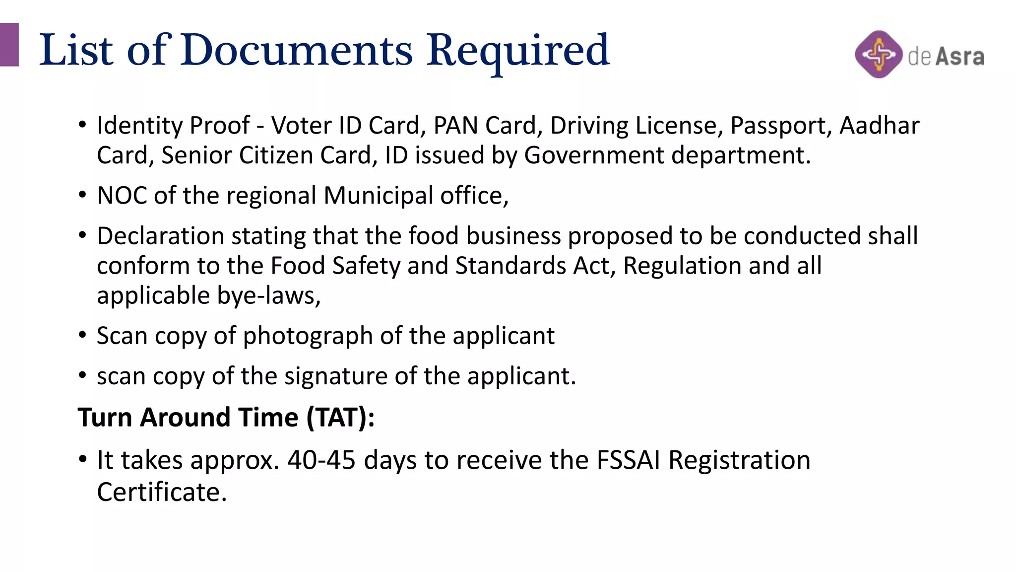 • Identity Proof - Voter ID Card, PAN Card, Driving License, Passport, Aadhar
Card, Senior Citizen Card, ID issued by Government department.
• NOC of the regional Municipal office,
• Declaration stating that the food business proposed to be conducted shall
conform to the Food Safety and Standards Act, Regulation and all
applicable bye-laws,
• Scan copy of photograph of the applicant
• scan copy of the signature of the applicant.
Turn Around Time (TAT):
• It takes approx. 40-45 days to receive the FSSAI Registration
Certificate.
List of Documents Required
 