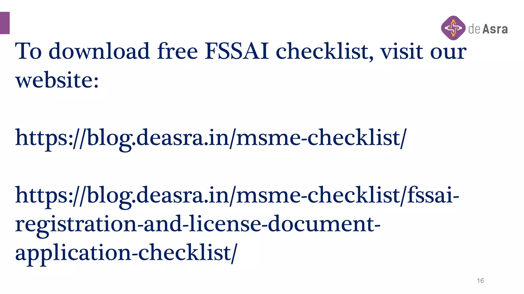 16
To download free FSSAI checklist, visit our
website:
https://blog.deasra.in/msme-checklist/
https://blog.deasra.in/msme-checklist/fssai-
registration-and-license-document-
application-checklist/
 