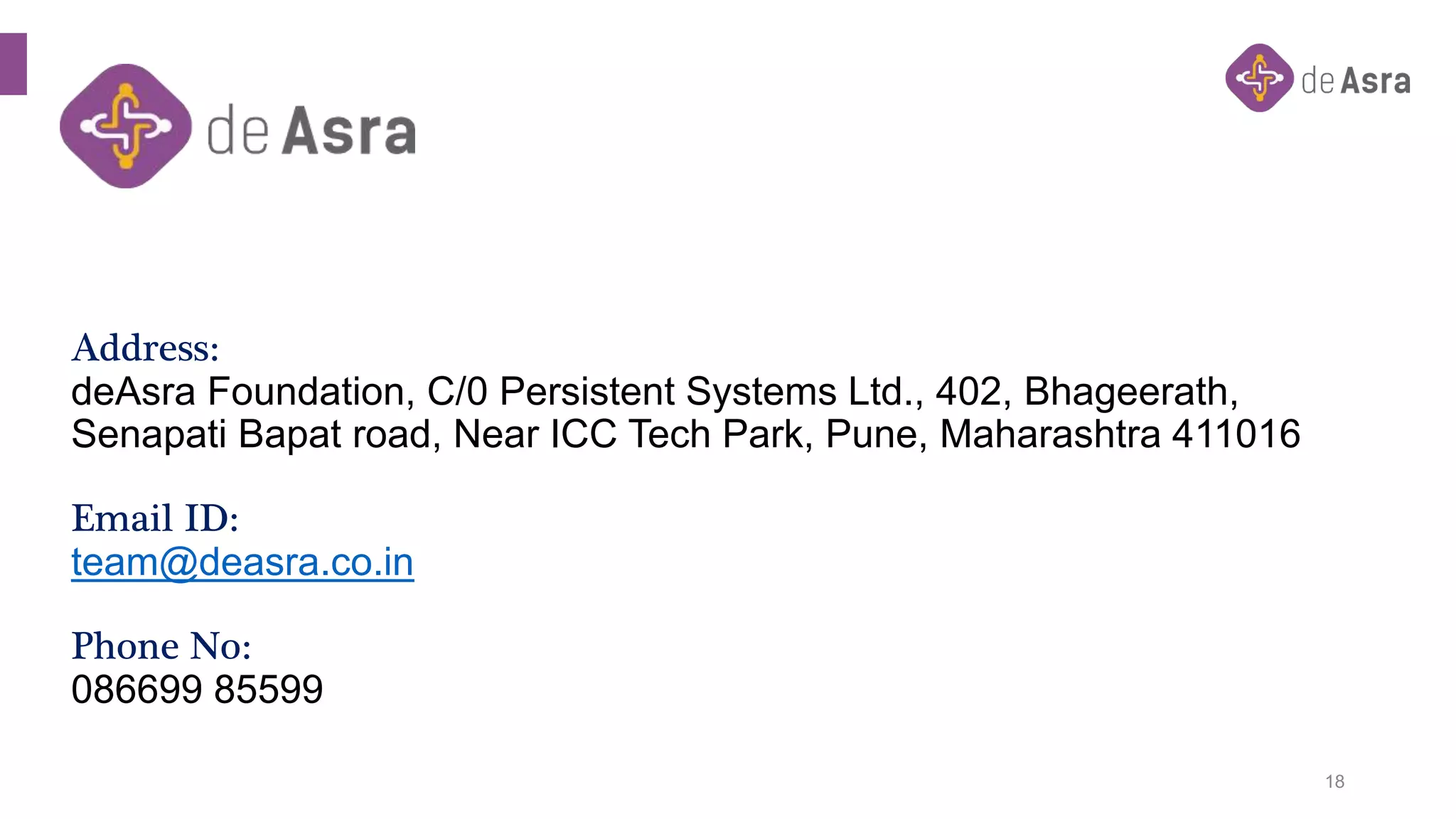 Address:
deAsra Foundation, C/0 Persistent Systems Ltd., 402, Bhageerath,
Senapati Bapat road, Near ICC Tech Park, Pune, Maharashtra 411016
Email ID:
team@deasra.co.in
Phone No:
086699 85599
18
 
