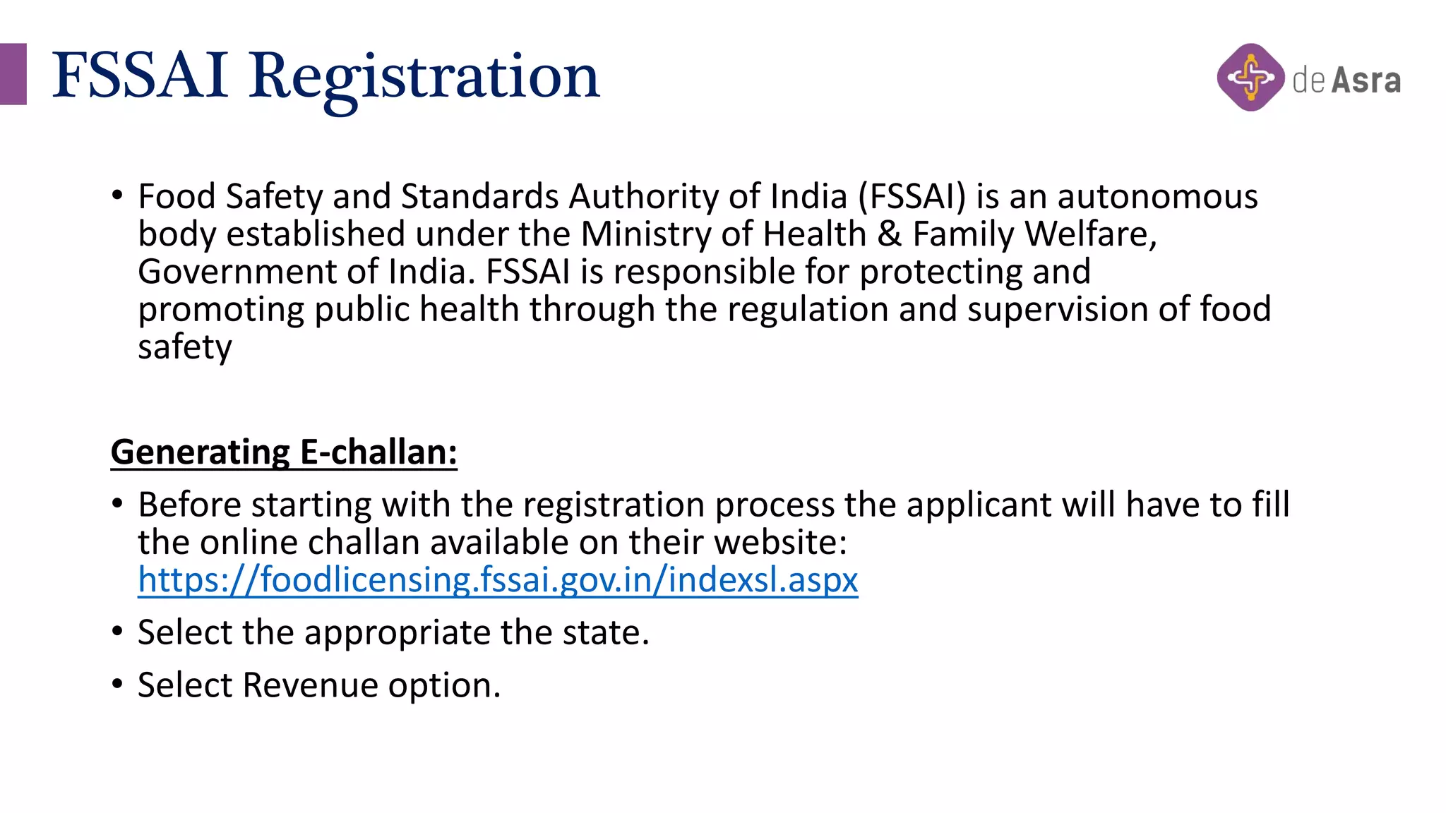 • Food Safety and Standards Authority of India (FSSAI) is an autonomous
body established under the Ministry of Health & Family Welfare,
Government of India. FSSAI is responsible for protecting and
promoting public health through the regulation and supervision of food
safety
Generating E-challan:
• Before starting with the registration process the applicant will have to fill
the online challan available on their website:
https://foodlicensing.fssai.gov.in/indexsl.aspx
• Select the appropriate the state.
• Select Revenue option.
FSSAI Registration
 