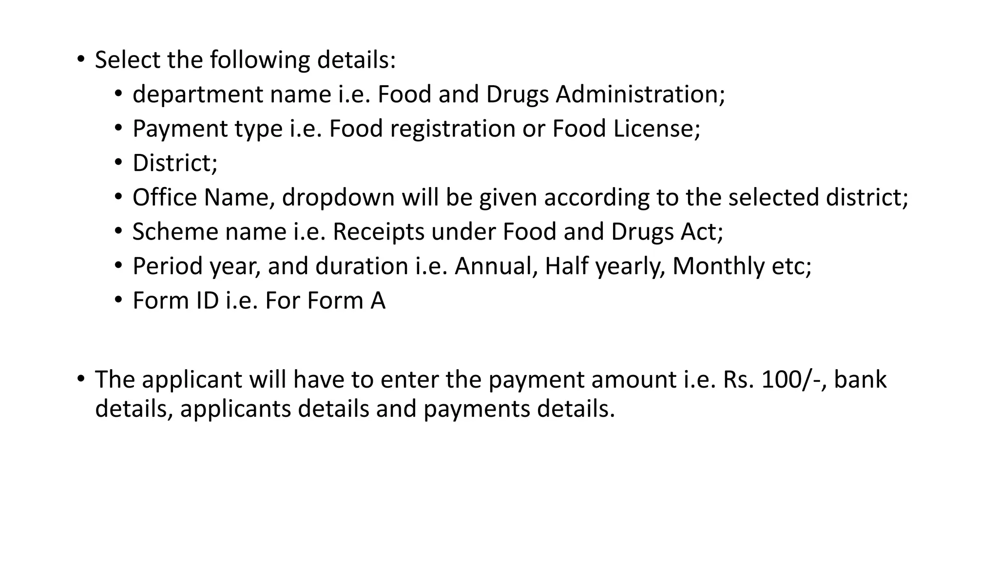 • Select the following details:
• department name i.e. Food and Drugs Administration;
• Payment type i.e. Food registration or Food License;
• District;
• Office Name, dropdown will be given according to the selected district;
• Scheme name i.e. Receipts under Food and Drugs Act;
• Period year, and duration i.e. Annual, Half yearly, Monthly etc;
• Form ID i.e. For Form A
• The applicant will have to enter the payment amount i.e. Rs. 100/-, bank
details, applicants details and payments details.
 