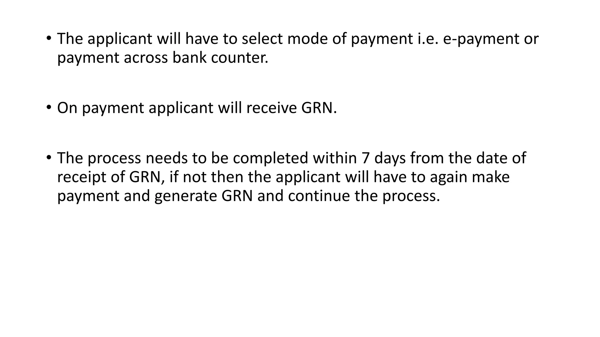 • The applicant will have to select mode of payment i.e. e-payment or
payment across bank counter.
• On payment applicant will receive GRN.
• The process needs to be completed within 7 days from the date of
receipt of GRN, if not then the applicant will have to again make
payment and generate GRN and continue the process.
 