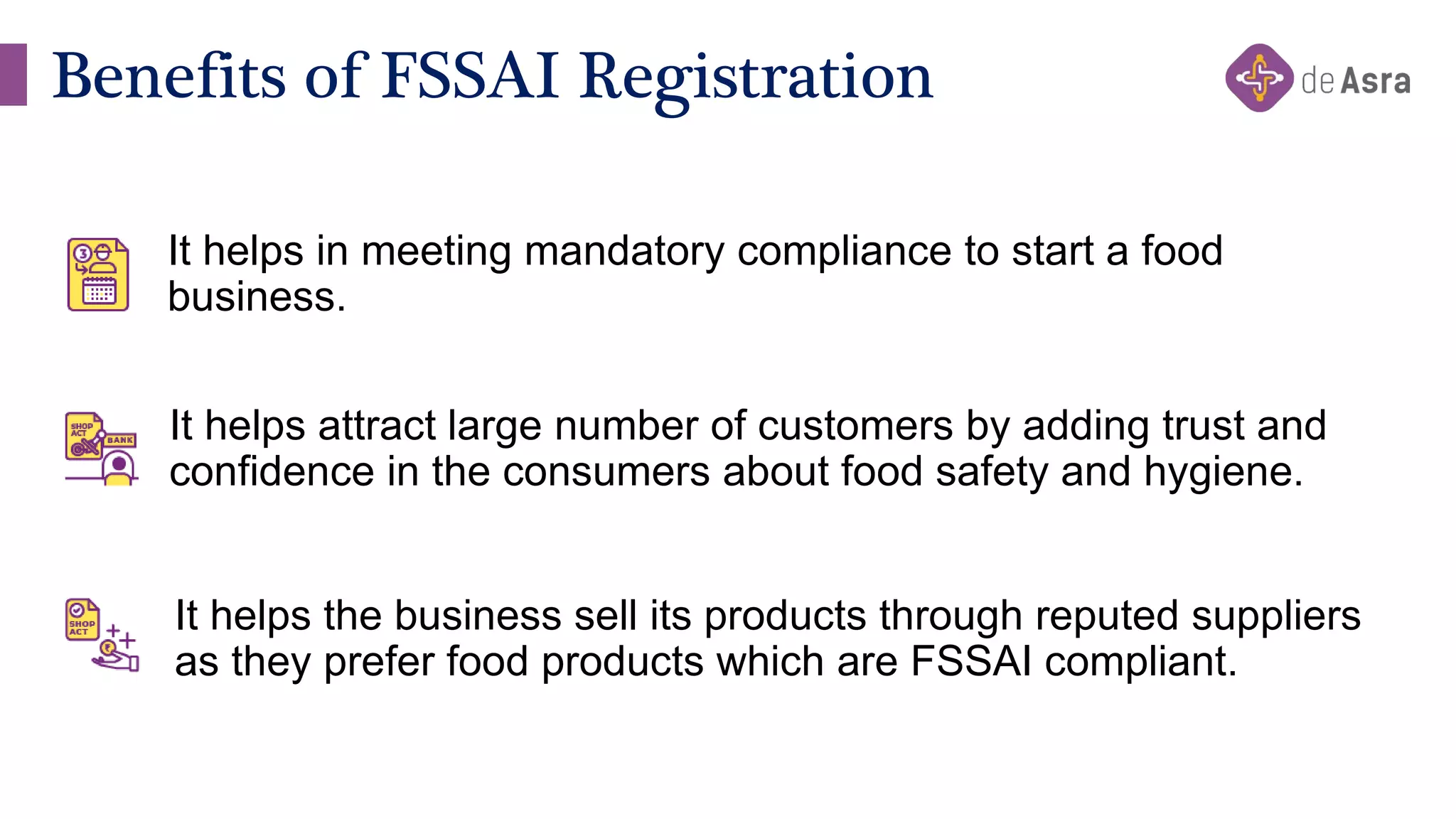 Benefits of FSSAI Registration
It helps in meeting mandatory compliance to start a food
business.
It helps attract large number of customers by adding trust and
confidence in the consumers about food safety and hygiene.
It helps the business sell its products through reputed suppliers
as they prefer food products which are FSSAI compliant.
 