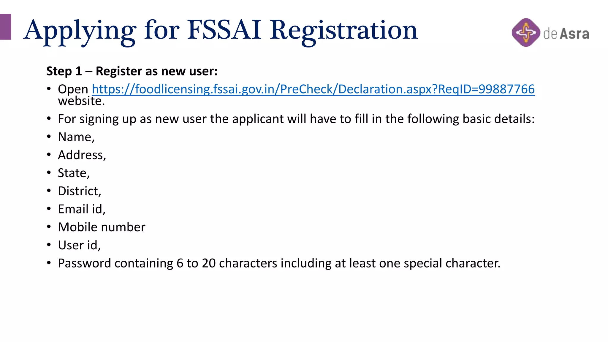 Step 1 – Register as new user:
• Open https://foodlicensing.fssai.gov.in/PreCheck/Declaration.aspx?ReqID=99887766
website.
• For signing up as new user the applicant will have to fill in the following basic details:
• Name,
• Address,
• State,
• District,
• Email id,
• Mobile number
• User id,
• Password containing 6 to 20 characters including at least one special character.
Applying for FSSAI Registration
 