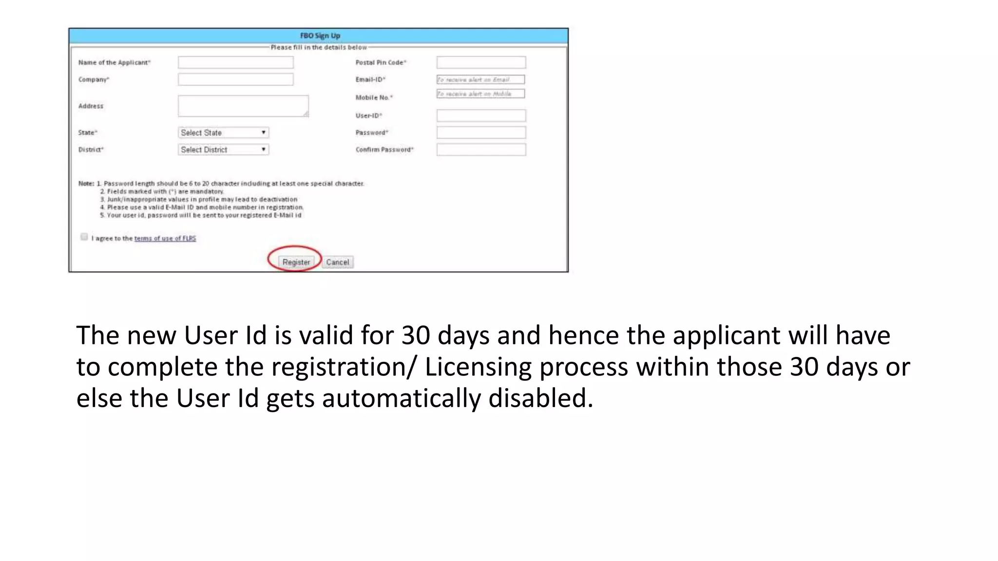 The new User Id is valid for 30 days and hence the applicant will have
to complete the registration/ Licensing process within those 30 days or
else the User Id gets automatically disabled.
 