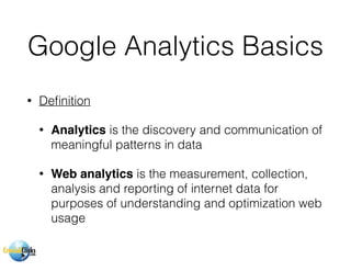Google Analytics Basics
• Deﬁnition
• Analytics is the discovery and communication of
meaningful patterns in data
• Web analytics is the measurement, collection,
analysis and reporting of internet data for
purposes of understanding and optimization web
usage
 