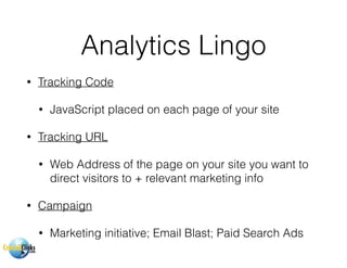 Analytics Lingo
• Tracking Code
• JavaScript placed on each page of your site
• Tracking URL
• Web Address of the page on your site you want to
direct visitors to + relevant marketing info
• Campaign
• Marketing initiative; Email Blast; Paid Search Ads
 