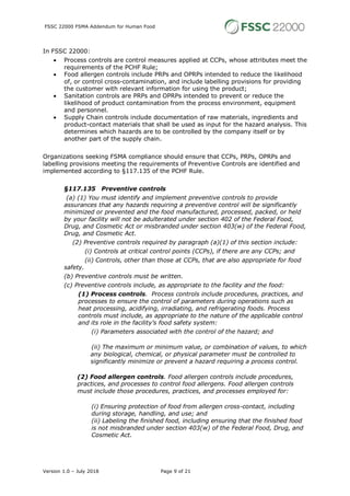 FSSC 22000 FSMA Addendum for Human Food
Version 1.0 – July 2018 Page 9 of 21
In FSSC 22000:
• Process controls are control measures applied at CCPs, whose attributes meet the
requirements of the PCHF Rule;
• Food allergen controls include PRPs and OPRPs intended to reduce the likelihood
of, or control cross-contamination, and include labelling provisions for providing
the customer with relevant information for using the product;
• Sanitation controls are PRPs and OPRPs intended to prevent or reduce the
likelihood of product contamination from the process environment, equipment
and personnel.
• Supply Chain controls include documentation of raw materials, ingredients and
product-contact materials that shall be used as input for the hazard analysis. This
determines which hazards are to be controlled by the company itself or by
another part of the supply chain.
Organizations seeking FSMA compliance should ensure that CCPs, PRPs, OPRPs and
labelling provisions meeting the requirements of Preventive Controls are identified and
implemented according to §117.135 of the PCHF Rule.
§117.135 Preventive controls
(a) (1) You must identify and implement preventive controls to provide
assurances that any hazards requiring a preventive control will be significantly
minimized or prevented and the food manufactured, processed, packed, or held
by your facility will not be adulterated under section 402 of the Federal Food,
Drug, and Cosmetic Act or misbranded under section 403(w) of the Federal Food,
Drug, and Cosmetic Act.
(2) Preventive controls required by paragraph (a)(1) of this section include:
(i) Controls at critical control points (CCPs), if there are any CCPs; and
(ii) Controls, other than those at CCPs, that are also appropriate for food
safety.
(b) Preventive controls must be written.
(c) Preventive controls include, as appropriate to the facility and the food:
(1) Process controls. Process controls include procedures, practices, and
processes to ensure the control of parameters during operations such as
heat processing, acidifying, irradiating, and refrigerating foods. Process
controls must include, as appropriate to the nature of the applicable control
and its role in the facility's food safety system:
(i) Parameters associated with the control of the hazard; and
(ii) The maximum or minimum value, or combination of values, to which
any biological, chemical, or physical parameter must be controlled to
significantly minimize or prevent a hazard requiring a process control.
(2) Food allergen controls. Food allergen controls include procedures,
practices, and processes to control food allergens. Food allergen controls
must include those procedures, practices, and processes employed for:
(i) Ensuring protection of food from allergen cross-contact, including
during storage, handling, and use; and
(ii) Labeling the finished food, including ensuring that the finished food
is not misbranded under section 403(w) of the Federal Food, Drug, and
Cosmetic Act.
 