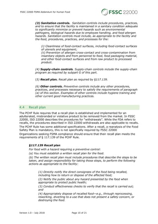 FSSC 22000 FSMA Addendum for Human Food
Version 1.0 – July 2018 Page 10 of 21
(3) Sanitation controls. Sanitation controls include procedures, practices,
and to ensure that the facility is maintained in a sanitary condition adequate
to significantly minimize or prevent hazards such as environmental
pathogens, biological hazards due to employee handling, and food allergen
hazards. Sanitation controls must include, as appropriate to the facility and
the food, procedures, practices, and processes for the:
(i) Cleanliness of food-contact surfaces, including food-contact surfaces
of utensils and equipment;
(ii) Prevention of allergen cross-contact and cross-contamination from
insanitary objects and from personnel to food, food packaging material,
and other food-contact surfaces and from raw product to processed
product.
(4) Supply-chain controls. Supply-chain controls include the supply-chain
program as required by subpart G of this part.
(5) Recall plan. Recall plan as required by §117.139.
(6) Other controls. Preventive controls include any other procedures,
practices, and processes necessary to satisfy the requirements of paragraph
(a) of this section. Examples of other controls include hygiene training and
other current good manufacturing practices.
4.4 Recall plan
The PCHF Rule requires that a recall plan is established and implemented for an
adulterated, misbranded or violative product to be removed from the market. In FSSC
22000, ISO 22000 describes the procedures for “withdrawals”. While the FDA refers to
recalls, the procedures described in ISO 22000 withdrawals are also applicable to recalls.
The PCHF Rule has some additional specifications. After a recall, a reanalysis of the Food
Safety Plan is mandatory, this is not specifically required by FSSC 22000
Organizations seeking FSMA compliance should ensure that their recall plan meets the
requirements of § 117.139 of the PCHF Rule.
§117.139 Recall plan
For food with a hazard requiring a preventive control:
(a) You must establish a written recall plan for the food.
(b) The written recall plan must include procedures that describe the steps to be
taken, and assign responsibility for taking those steps, to perform the following
actions as appropriate to the facility:
(1) Directly notify the direct consignees of the food being recalled,
including how to return or dispose of the affected food;
(2) Notify the public about any hazard presented by the food when
appropriate to protect public health;
(3) Conduct effectiveness checks to verify that the recall is carried out;
and
(4) Appropriately dispose of recalled food—e.g., through reprocessing,
reworking, diverting to a use that does not present a safety concern, or
destroying the food.
 