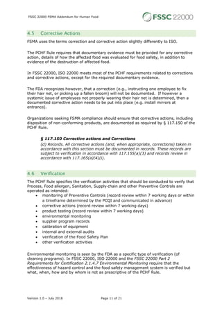 FSSC 22000 FSMA Addendum for Human Food
Version 1.0 – July 2018 Page 11 of 21
4.5 Corrective Actions
FSMA uses the terms correction and corrective action slightly differently to ISO.
The PCHF Rule requires that documentary evidence must be provided for any corrective
action, details of how the affected food was evaluated for food safety, in addition to
evidence of the destruction of affected food.
In FSSC 22000, ISO 22000 meets most of the PCHF requirements related to corrections
and corrective actions, except for the required documentary evidence.
The FDA recognizes however, that a correction (e.g., instructing one employee to fix
their hair net, or picking up a fallen broom) will not be documented. If however a
systemic issue of employees not properly wearing their hair net is determined, then a
documented corrective action needs to be put into place (e.g. install mirrors at
entrance).
Organizations seeking FSMA compliance should ensure that corrective actions, including
disposition of non-conforming products, are documented as required by § 117.150 of the
PCHF Rule.
§ 117.150 Corrective actions and Corrections
(d) Records. All corrective actions (and, when appropriate, corrections) taken in
accordance with this section must be documented in records. These records are
subject to verification in accordance with 117.155(a)(3) and records review in
accordance with 117.165(a)(4)(i).
4.6 Verification
The PCHF Rule specifies the verification activities that should be conducted to verify that
Process, Food allergen, Sanitation, Supply-chain and other Preventive Controls are
operated as intended:
• monitoring of Preventive Controls (record review within 7 working days or within
a timeframe determined by the PCQI and communicated in advance)
• corrective actions (record review within 7 working days)
• product testing (record review within 7 working days)
• environmental monitoring
• supplier program records
• calibration of equipment
• internal and external audits
• verification of the Food Safety Plan
• other verification activities
Environmental monitoring is seen by the FDA as a specific type of verification (of
cleaning programs). In FSSC 22000, ISO 22000 and the FSSC 22000 Part 2
Requirements for Certification 2.1.4.7 Environmental Monitoring require that the
effectiveness of hazard control and the food safety management system is verified but
what, when, how and by whom is not as prescriptive of the PCHF Rule.
 
