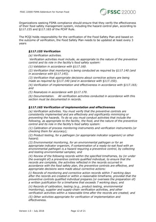 FSSC 22000 FSMA Addendum for Human Food
Version 1.0 – July 2018 Page 12 of 21
Organizations seeking FSMA compliance should ensure that they verify the effectiveness
of their food safety management system, including the hazard control plan, according to
§117.155 and §117.165 of the PCHF Rule.
The PCQI holds responsibility for the verification of the Food Safety Plan and based on
the outcome of verification, the Food Safety Plan needs to be updated at least every 3
years
§117.155 Verification
(a) Verification activities.
Verification activities must include, as appropriate to the nature of the preventive
control and its role in the facility's food safety system:
(1) Validation in accordance with §117.160.
(2) Verification that monitoring is being conducted as required by §117.140 (and
in accordance with §117.145).
(3) Verification that appropriate decisions about corrective actions are being
made as required by §117.140 (and in accordance with §117.150).
(4) Verification of implementation and effectiveness in accordance with §117.165;
and
(5) Reanalysis in accordance with §117.170.
(b) Documentation. All verification activities conducted in accordance with this
section must be documented in records.
§117.165 Verification of implementation and effectiveness
(a) Verification activities. You must verify that the preventive controls are
consistently implemented and are effectively and significantly minimizing or
preventing the hazards. To do so you must conduct activities that include the
following, as appropriate to the facility, the food, and the nature of the preventive
control and its role in the facility's food safety system:
(1) Calibration of process monitoring instruments and verification instruments (or
checking them for accuracy);
(2) Product testing, for a pathogen (or appropriate indicator organism) or other
hazard;
(3) Environmental monitoring, for an environmental pathogen or for an
appropriate indicator organism, if contamination of a ready-to-eat food with an
environmental pathogen is a hazard requiring a preventive control, by collecting
and testing environmental samples; and
(4) Review of the following records within the specified timeframes, by (or under
the oversight of) a preventive controls qualified individual, to ensure that the
records are complete, the activities reflected in the records occurred in
accordance with the food safety plan, the preventive controls are effective, and
appropriate decisions were made about corrective actions:
(i) Records of monitoring and corrective action records within 7 working days
after the records are created or within a reasonable timeframe, provided that the
preventive controls qualified individual prepares (or oversees the preparation of)
a written justification for a timeframe that exceeds 7 working days; and
(ii) Records of calibration, testing (e.g., product testing, environmental
monitoring), supplier and supply-chain verification activities, and other
verification activities within a reasonable time after the records are created; and
(5) Other activities appropriate for verification of implementation and
effectiveness.
 