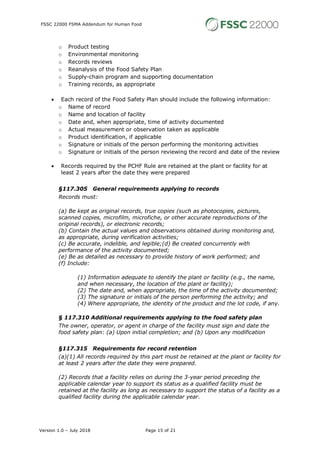 FSSC 22000 FSMA Addendum for Human Food
Version 1.0 – July 2018 Page 15 of 21
o Product testing
o Environmental monitoring
o Records reviews
o Reanalysis of the Food Safety Plan
o Supply-chain program and supporting documentation
o Training records, as appropriate
• Each record of the Food Safety Plan should include the following information:
o Name of record
o Name and location of facility
o Date and, when appropriate, time of activity documented
o Actual measurement or observation taken as applicable
o Product identification, if applicable
o Signature or initials of the person performing the monitoring activities
o Signature or initials of the person reviewing the record and date of the review
• Records required by the PCHF Rule are retained at the plant or facility for at
least 2 years after the date they were prepared
§117.305 General requirements applying to records
Records must:
(a) Be kept as original records, true copies (such as photocopies, pictures,
scanned copies, microfilm, microfiche, or other accurate reproductions of the
original records), or electronic records;
(b) Contain the actual values and observations obtained during monitoring and,
as appropriate, during verification activities;
(c) Be accurate, indelible, and legible;(d) Be created concurrently with
performance of the activity documented;
(e) Be as detailed as necessary to provide history of work performed; and
(f) Include:
(1) Information adequate to identify the plant or facility (e.g., the name,
and when necessary, the location of the plant or facility);
(2) The date and, when appropriate, the time of the activity documented;
(3) The signature or initials of the person performing the activity; and
(4) Where appropriate, the identity of the product and the lot code, if any.
§ 117.310 Additional requirements applying to the food safety plan
The owner, operator, or agent in charge of the facility must sign and date the
food safety plan: (a) Upon initial completion; and (b) Upon any modification
§117.315 Requirements for record retention
(a)(1) All records required by this part must be retained at the plant or facility for
at least 2 years after the date they were prepared.
(2) Records that a facility relies on during the 3-year period preceding the
applicable calendar year to support its status as a qualified facility must be
retained at the facility as long as necessary to support the status of a facility as a
qualified facility during the applicable calendar year.
 