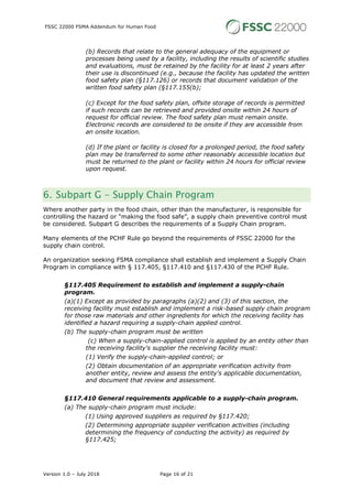 FSSC 22000 FSMA Addendum for Human Food
Version 1.0 – July 2018 Page 16 of 21
(b) Records that relate to the general adequacy of the equipment or
processes being used by a facility, including the results of scientific studies
and evaluations, must be retained by the facility for at least 2 years after
their use is discontinued (e.g., because the facility has updated the written
food safety plan (§117.126) or records that document validation of the
written food safety plan (§117.155(b);
(c) Except for the food safety plan, offsite storage of records is permitted
if such records can be retrieved and provided onsite within 24 hours of
request for official review. The food safety plan must remain onsite.
Electronic records are considered to be onsite if they are accessible from
an onsite location.
(d) If the plant or facility is closed for a prolonged period, the food safety
plan may be transferred to some other reasonably accessible location but
must be returned to the plant or facility within 24 hours for official review
upon request.
6. Subpart G - Supply Chain Program
Where another party in the food chain, other than the manufacturer, is responsible for
controlling the hazard or “making the food safe”, a supply chain preventive control must
be considered. Subpart G describes the requirements of a Supply Chain program.
Many elements of the PCHF Rule go beyond the requirements of FSSC 22000 for the
supply chain control.
An organization seeking FSMA compliance shall establish and implement a Supply Chain
Program in compliance with § 117.405, §117.410 and §117.430 of the PCHF Rule.
§117.405 Requirement to establish and implement a supply-chain
program.
(a)(1) Except as provided by paragraphs (a)(2) and (3) of this section, the
receiving facility must establish and implement a risk-based supply chain program
for those raw materials and other ingredients for which the receiving facility has
identified a hazard requiring a supply-chain applied control.
(b) The supply-chain program must be written
(c) When a supply-chain-applied control is applied by an entity other than
the receiving facility's supplier the receiving facility must:
(1) Verify the supply-chain-applied control; or
(2) Obtain documentation of an appropriate verification activity from
another entity, review and assess the entity's applicable documentation,
and document that review and assessment.
§117.410 General requirements applicable to a supply-chain program.
(a) The supply-chain program must include:
(1) Using approved suppliers as required by §117.420;
(2) Determining appropriate supplier verification activities (including
determining the frequency of conducting the activity) as required by
§117.425;
 
