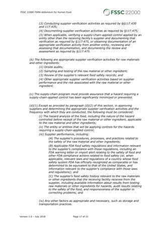 FSSC 22000 FSMA Addendum for Human Food
Version 1.0 – July 2018 Page 17 of 21
(3) Conducting supplier verification activities as required by §§117.430
and 117.435;
(4) Documenting supplier verification activities as required by §117.475;
(5) When applicable, verifying a supply-chain-applied control applied by an
entity other than the receiving facility's supplier and documenting that
verification as required by §117.475, or obtaining documentation of an
appropriate verification activity from another entity, reviewing and
assessing that documentation, and documenting the review and
assessment as required by §117.475.
(b) The following are appropriate supplier verification activities for raw materials
and other ingredients:
(1) Onsite audits;
(2) Sampling and testing of the raw material or other ingredient;
(3) Review of the supplier's relevant food safety records; and
(4) Other appropriate supplier verification activities based on supplier
performance and the risk associated with the raw material or other
ingredient.
(c) The supply-chain program must provide assurance that a hazard requiring a
supply-chain-applied control has been significantly minimized or prevented.
(d)(1) Except as provided by paragraph (d)(2) of this section, in approving
suppliers and determining the appropriate supplier verification activities and the
frequency with which they are conducted, the following must be considered:
(i) The hazard analysis of the food, including the nature of the hazard
controlled before receipt of the raw material or other ingredient, applicable
to the raw material and other ingredients;
(ii) The entity or entities that will be applying controls for the hazards
requiring a supply-chain-applied control;
(iii) Supplier performance, including:
(A) The supplier's procedures, processes, and practices related to
the safety of the raw material and other ingredients;
(B) Applicable FDA food safety regulations and information relevant
to the supplier's compliance with those regulations, including an
FDA warning letter or import alert relating to the safety of food and
other FDA compliance actions related to food safety (or, when
applicable, relevant laws and regulations of a country whose food
safety system FDA has officially recognized as comparable or has
determined to be equivalent to that of the United States, and
information relevant to the supplier's compliance with those laws
and regulations); and
(C) The supplier's food safety history relevant to the raw materials
or other ingredients that the receiving facility receives from the
supplier, including available information about results from testing
raw materials or other ingredients for hazards, audit results relating
to the safety of the food, and responsiveness of the supplier in
correcting problems; and
(iv) Any other factors as appropriate and necessary, such as storage and
transportation practices.
 