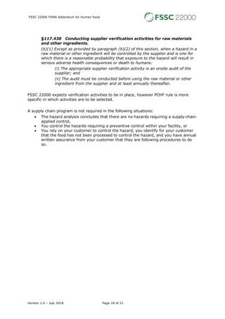 FSSC 22000 FSMA Addendum for Human Food
Version 1.0 – July 2018 Page 18 of 21
§117.430 Conducting supplier verification activities for raw materials
and other ingredients.
(b)(1) Except as provided by paragraph (b)(2) of this section, when a hazard in a
raw material or other ingredient will be controlled by the supplier and is one for
which there is a reasonable probability that exposure to the hazard will result in
serious adverse health consequences or death to humans:
(i) The appropriate supplier verification activity is an onsite audit of the
supplier; and
(ii) The audit must be conducted before using the raw material or other
ingredient from the supplier and at least annually thereafter.
FSSC 22000 expects verification activities to be in place, however PCHF rule is more
specific in which activities are to be selected.
A supply chain program is not required in the following situations:
• The hazard analysis concludes that there are no hazards requiring a supply-chain-
applied control,
• You control the hazards requiring a preventive control within your facility, or
• You rely on your customer to control the hazard, you identify for your customer
that the food has not been processed to control the hazard, and you have annual
written assurance from your customer that they are following procedures to do
so.
 