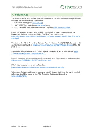 FSSC 22000 FSMA Addendum for Human Food
Version 1.0 – July 2018 Page 19 of 21
7. References
The scope of FSSC 22000 used on the comparison is the Food Manufacturing scope and
includes the following three components;
1) ISO 22000:2005; (see www.iso.org)
2) ISO/TS 22002-1:2009 (see www.iso.org) and
3) FSSC Additional Requirements (version 4.1) (see www.fssc22000.com).
Early Gap analysis by TAG (April 2016): Comparison of FSSC 22000 against the
Preventive Controls for Human Food (Final Rule) can be found at
http://www.fssc22000.com/documents/pdf/2016-tag-analysis-human-food-final-april-
2016.pdf
The text of the FSMA Preventive Controls Rule for Human Food (PCHF) Rule used in this
comparison is as found on https://www.ecfr.gov/cgi-bin/ECFR?page=browse (Title 21
part 117).
An indepth comparison of FSSC 22000 against the FSMA PCHF is available as “FSSC
22000-FSMA Alignment - September 2017”
Further guidance on the integration of FSMA PCHF and FSSC 22000 is provided in the
Supplement FSSC 22000 & FSMA for Human Food
FDA Guidance documents can be found on.
https://www.fda.gov/Food/GuidanceRegulation/FSMA/default.htm
Where specific technical questions arise or specific interpretation of the law is needed,
reference should be made to the FDA Technical Assistance Network at
www.fda.gov/fsma.
 