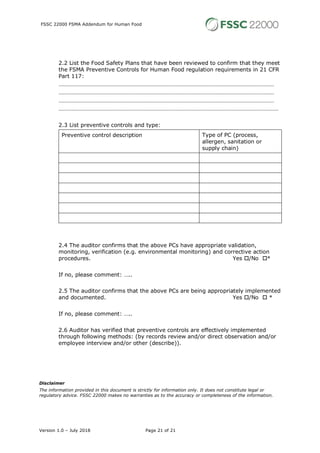 FSSC 22000 FSMA Addendum for Human Food
Version 1.0 – July 2018 Page 21 of 21
2.2 List the Food Safety Plans that have been reviewed to confirm that they meet
the FSMA Preventive Controls for Human Food regulation requirements in 21 CFR
Part 117:
…………………………………………………………………………………………………………………………………
…………………………………………………………………………………………………………………………………
…………………………………………………………………………………………………………………………………
……………………………………………………………………………………………………………………………………
2.3 List preventive controls and type:
Preventive control description Type of PC (process,
allergen, sanitation or
supply chain)
2.4 The auditor confirms that the above PCs have appropriate validation,
monitoring, verification (e.g. environmental monitoring) and corrective action
procedures. Yes o/No o*
If no, please comment: …..
2.5 The auditor confirms that the above PCs are being appropriately implemented
and documented. Yes o/No o *
If no, please comment: …..
2.6 Auditor has verified that preventive controls are effectively implemented
through following methods: (by records review and/or direct observation and/or
employee interview and/or other (describe)).
Disclaimer
The information provided in this document is strictly for information only. It does not constitute legal or
regulatory advice. FSSC 22000 makes no warranties as to the accuracy or completeness of the information.
 