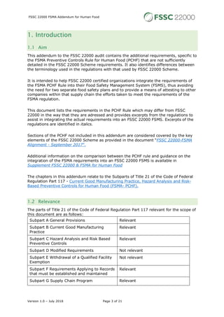 FSSC 22000 FSMA Addendum for Human Food
Version 1.0 – July 2018 Page 3 of 21
1. Introduction
1.1 Aim
This addendum to the FSSC 22000 audit contains the additional requirements, specific to
the FSMA Preventive Controls Rule for Human Food (PCHF) that are not sufficiently
detailed in the FSSC 22000 Scheme requirements. It also identifies differences between
the terminology used in the regulations with that used by FSSC 22000 Scheme.
It is intended to help FSSC 22000 certified organizations integrate the requirements of
the FSMA PCHF Rule into their Food Safety Management System (FSMS), thus avoiding
the need for two separate food safety plans and to provide a means of attesting to other
companies within that supply chain the efforts taken to meet the requirements of the
FSMA regulation.
This document lists the requirements in the PCHF Rule which may differ from FSSC
22000 in the way that they are adressed and provides excerpts from the regulations to
assist in integrating the actual requirements into an FSSC 22000 FSMS. Excerpts of the
regulations are identified in italics.
Sections of the PCHF not included in this addendum are considered covered by the key
elements of the FSSC 22000 Scheme as provided in the document “FSSC 22000-FSMA
Alignment - September 2017”.
Additional information on the comparison between the PCHF rule and guidance on the
integration of the FSMA requirements into an FSSC 22000 FSMS is available in
Supplement FSSC 22000 & FSMA for Human Food
The chapters in this addendum relate to the Subparts of Title 21 of the Code of Federal
Regulation Part 117 - Current Good Manufacturing Practice, Hazard Analysis and Risk-
Based Preventive Controls for Human Food (FSMA- PCHF).
1.2 Relevance
The parts of Title 21 of the Code of Federal Regulation Part 117 relevant for the scope of
this document are as follows:
Subpart A General Provisions Relevant
Subpart B Current Good Manufacturing
Practice
Relevant
Subpart C Hazard Analysis and Risk Based
Preventive Controls
Relevant
Subpart D Modified Requirements Not relevant
Subpart E Withdrawal of a Qualified Facility
Exemption
Not relevant
Subpart F Requirements Applying to Records
that must be established and maintained
Relevant
Subpart G Supply Chain Program Relevant
 