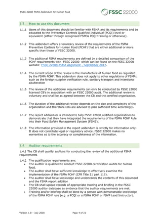 FSSC 22000 FSMA Addendum for Human Food
Version 1.0 – July 2018 Page 4 of 21
1.3 How to use this document
1.1.1 Users of this document should be familiar with FSMA and its requirements and be
educated to the Preventive Controls Qualified Individual (PCQI) level or
equivalent (either through recognised FSPCA PCQI training or otherwise).
1.1.2 This addendum offers a voluntary review of the requirements of the FSMA
Preventive Controls for Human Food (PCHF) that are either additional or more
specific than those of FSSC 22000.
1.1.3 The additional FSMA requirements are defined by a detailed comparison of the
PCHF requirements with FSSC 22000 which can be found on the FSSC 22000
website: FSSC 22000-FSMA Alignment - September 2017.
1.1.4 The current scope of the review is the manufacture of human food as regulated
by the FSMA PCHF. This addendum does not apply to other regulations of FSMA:
such as the foreign supplier verification rule, sanitary transport and intentional
adulteration
1.1.5 The review of the additional requirements can only be conducted by FSSC 22000
licensed CB’s in association with an FSSC 22000 audit. The additional review is
voluntary and shall be as agreed between the CB and the certified organization.
1.1.6 The duration of the additional review depends on the size and complexity of the
organization and therefore CBs are advised to plan sufficient time accordingly.
1.1.7 The report addendum is intended to help FSSC 22000 certified organizations to
demonstrate that they have integrated the requirements of the FSMA PCHF Rule
into their Food Safety Management System (FSMS).
1.1.8 The information provided in the report addendum is strictly for information only.
It does not constitute legal or regulatory advice. FSSC 22000 makes no
warranties as to the accuracy or completeness of the information.
1.4 Auditor requirements
1.4.1 The CB shall qualify auditors for conducting the review of the additional FSMA
requirements
1.4.2 The qualification requirements are:
• The auditor is qualified to conduct FSSC 22000 certification audits for human
food.
• The auditor shall have sufficient knowledge to effectively examine the
implementation of the FSMA PCHF (CFR Title 21 part 117).
• The auditor shall have knowledge and understands the contents of this document
and the FSMA report addition
• The CB shall upload records of appropriate training and briefing in the FSSC
22000 auditor database as evidence that the auditor requirements are met.
• Training and/or briefing shall be done by a person with demonstrable knowledge
of the FSMA PCHF rule (e.g. a PCQI or a FSMA PCHF or FSVP Lead Instructor).
 