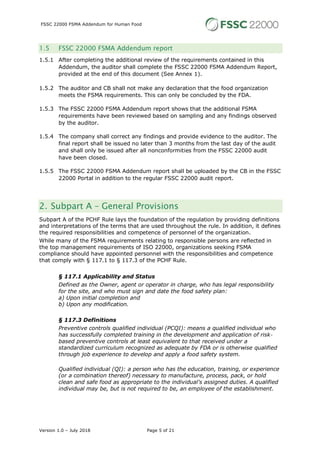 FSSC 22000 FSMA Addendum for Human Food
Version 1.0 – July 2018 Page 5 of 21
1.5 FSSC 22000 FSMA Addendum report
1.5.1 After completing the additional review of the requirements contained in this
Addendum, the auditor shall complete the FSSC 22000 FSMA Addendum Report,
provided at the end of this document (See Annex 1).
1.5.2 The auditor and CB shall not make any declaration that the food organization
meets the FSMA requirements. This can only be concluded by the FDA.
1.5.3 The FSSC 22000 FSMA Addendum report shows that the additional FSMA
requirements have been reviewed based on sampling and any findings observed
by the auditor.
1.5.4 The company shall correct any findings and provide evidence to the auditor. The
final report shall be issued no later than 3 months from the last day of the audit
and shall only be issued after all nonconformities from the FSSC 22000 audit
have been closed.
1.5.5 The FSSC 22000 FSMA Addendum report shall be uploaded by the CB in the FSSC
22000 Portal in addition to the regular FSSC 22000 audit report.
2. Subpart A – General Provisions
Subpart A of the PCHF Rule lays the foundation of the regulation by providing definitions
and interpretations of the terms that are used throughout the rule. In addition, it defines
the required responsibilities and competence of personnel of the organization.
While many of the FSMA requirements relating to responsible persons are reflected in
the top management requirements of ISO 22000, organizations seeking FSMA
compliance should have appointed personnel with the responsibilities and competence
that comply with § 117.1 to § 117.3 of the PCHF Rule.
§ 117.1 Applicability and Status
Defined as the Owner, agent or operator in charge, who has legal responsibility
for the site, and who must sign and date the food safety plan:
a) Upon initial completion and
b) Upon any modification.
§ 117.3 Definitions
Preventive controls qualified individual (PCQI): means a qualified individual who
has successfully completed training in the development and application of risk-
based preventive controls at least equivalent to that received under a
standardized curriculum recognized as adequate by FDA or is otherwise qualified
through job experience to develop and apply a food safety system.
Qualified individual (QI): a person who has the education, training, or experience
(or a combination thereof) necessary to manufacture, process, pack, or hold
clean and safe food as appropriate to the individual's assigned duties. A qualified
individual may be, but is not required to be, an employee of the establishment.
 