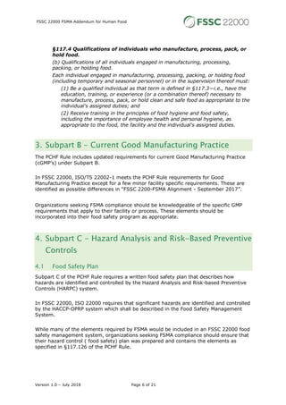 FSSC 22000 FSMA Addendum for Human Food
Version 1.0 – July 2018 Page 6 of 21
§117.4 Qualifications of individuals who manufacture, process, pack, or
hold food.
(b) Qualifications of all individuals engaged in manufacturing, processing,
packing, or holding food.
Each individual engaged in manufacturing, processing, packing, or holding food
(including temporary and seasonal personnel) or in the supervision thereof must:
(1) Be a qualified individual as that term is defined in §117.3—i.e., have the
education, training, or experience (or a combination thereof) necessary to
manufacture, process, pack, or hold clean and safe food as appropriate to the
individual's assigned duties; and
(2) Receive training in the principles of food hygiene and food safety,
including the importance of employee health and personal hygiene, as
appropriate to the food, the facility and the individual's assigned duties.
3. Subpart B - Current Good Manufacturing Practice
The PCHF Rule includes updated requirements for current Good Manufacturing Practice
(cGMP’s) under Subpart B.
In FSSC 22000, ISO/TS 22002-1 meets the PCHF Rule requirements for Good
Manufacturing Practice except for a few minor facility specific requirements. These are
identified as possible differences in “FSSC 2200-FSMA Alignment - September 2017”.
Organizations seeking FSMA compliance should be knowledgeable of the specific GMP
requirements that apply to their facility or process. These elements should be
incorporated into their food safety program as appropriate.
4. Subpart C - Hazard Analysis and Risk-Based Preventive
Controls
4.1 Food Safety Plan
Subpart C of the PCHF Rule requires a written food safety plan that describes how
hazards are identified and controlled by the Hazard Analysis and Risk-based Preventive
Controls (HARPC) system.
In FSSC 22000, ISO 22000 requires that significant hazards are identified and controlled
by the HACCP-OPRP system which shall be described in the Food Safety Management
System.
While many of the elements required by FSMA would be included in an FSSC 22000 food
safety management system, organizations seeking FSMA compliance should ensure that
their hazard control ( food safety) plan was prepared and contains the elements as
specified in §117.126 of the PCHF Rule.
 