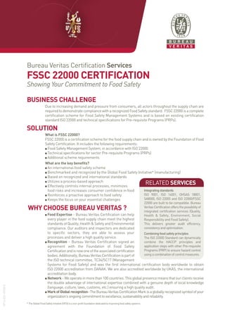 BUSINESS CHALLENGE
Due to increasing demand and pressure from consumers, all actors throughout the supply chain are
required to demonstrate compliance with a recognized Food Safety standard. FSSC 22000 is a complete
certification scheme for Food Safety Management Systems and is based on existing certification
standard ISO 22000 and technical specifications for Pre-requisite Programs (PRPs).
SOLUTION
What is FSSC 22000?
FSSC 22000 is a certification scheme for the food supply chain and is owned by the Foundation of Food
Safety Certification. It includes the following requirements:
Food Safety Management System, in accordance with ISO 22000
Technical specifications for sector Pre-requisite Programs (PRPs)
Additional scheme requirements
What are the key benefits?
An international food safety scheme
Benchmarked and recognized by the Global Food Safety Initiative* (manufacturing)
Based on recognized and international standards
Utilizes a process-based approach
Effectively controls internal processes, minimizes
food risks and increases consumer confidence in food
Reinforces a proactive approach to food safety
Keeps the focus on your essential challenges
WHY CHOOSE BUREAU VERITAS ?
Food Expertise - Bureau Veritas Certification can help
every player in the food supply chain meet the highest
standards of Quality, Health & Safety and Environmental
compliance. Our auditors and inspectors are dedicated
to specific sectors, they are able to assess your
processes and deliver a high quality service.
Recognition - Bureau Veritas Certification signed an
agreement with the Foundation of Food Safety
Certificationandisnowoneoftheassociatedcertification
bodies.Additionally,BureauVeritasCertificationispartof
the ISO technical committee, TC34/SC17 (Management
Systems for Food Safety) and was the first international certification body worldwide to obtain
ISO 22000 accreditation from DANAK. We are also accredited worldwide by UKAS, the international
accreditation body.
Network -Weoperateinmorethan100countries.Thisglobalpresencemeansthatourclientsreceive
the double advantage of international expertise combined with a genuine depth of local knowledge
(language, culture, laws, customs, etc.) ensuring a high quality audit.
MarkofGlobalrecognition-TheBureauVeritasCertificationMarkisagloballyrecognizedsymbolofyour
organization’songoingcommitmenttoexcellence,sustainabilityandreliability.
*TheGlobalFoodSafetyInitiative(GFSI)isanon-profitfoundationdedicatedtoimprovingfoodsafetysystems.
Bureau Veritas Certification Services
FSSC 22000 CERTIFICATION
Showing Your Commitment to Food Safety
RELATED SERVICES
Integratingstandards
ISO 9001, ISO 14001, OHSAS 18001,
SA8000, ISO 22005 and ISO 22000/FSSC
22000 are built to be compatible. Bureau
VeritasCertificationoffersthepossibilityof
integrated certification services (Quality,
Health & Safety, Environment, Social
Responsibility and Food Safety).
This delivers greater audit efficiency,
consistencyandoptimization.
Combiningfoodsafetyprinciples
The ISO 22000 Standard can dynamically
combine the HACCP principles and
application steps with other Pre-requisite
Programs (PRP) to ensure hazard control
usingacombinationofcontrolmeasures.
N°13-C51-07/2012
FSSC22000-2012:FSSC22000-2012 23/07/12 16:12 Page1
 