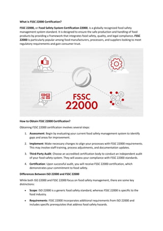 What is FSSC 22000 Certification?
FSSC 22000, or Food Safety System Certification 22000, is a globally recognized food safety
management system standard. It is designed to ensure the safe production and handling of food
products by providing a framework that integrates food safety, quality, and legal compliance. FSSC
22000 is particularly popular among food manufacturers, processors, and suppliers looking to meet
regulatory requirements and gain consumer trust.
How to Obtain FSSC 22000 Certification?
Obtaining FSSC 22000 certification involves several steps:
1. Assessment: Begin by evaluating your current food safety management system to identify
gaps and areas for improvement.
2. Implement: Make necessary changes to align your processes with FSSC 22000 requirements.
This may involve staff training, process adjustments, and documentation updates.
3. Third-Party Audit: Choose an accredited certification body to conduct an independent audit
of your food safety system. They will assess your compliance with FSSC 22000 standards.
4. Certification: Upon successful audit, you will receive FSSC 22000 certification, which
demonstrates your commitment to food safety.
Differences Between ISO 22000 and FSSC 22000
While both ISO 22000 and FSSC 22000 focus on food safety management, there are some key
distinctions:
 Scope: ISO 22000 is a generic food safety standard, whereas FSSC 22000 is specific to the
food industry.
 Requirements: FSSC 22000 incorporates additional requirements from ISO 22000 and
includes specific prerequisites that address food safety hazards.
 