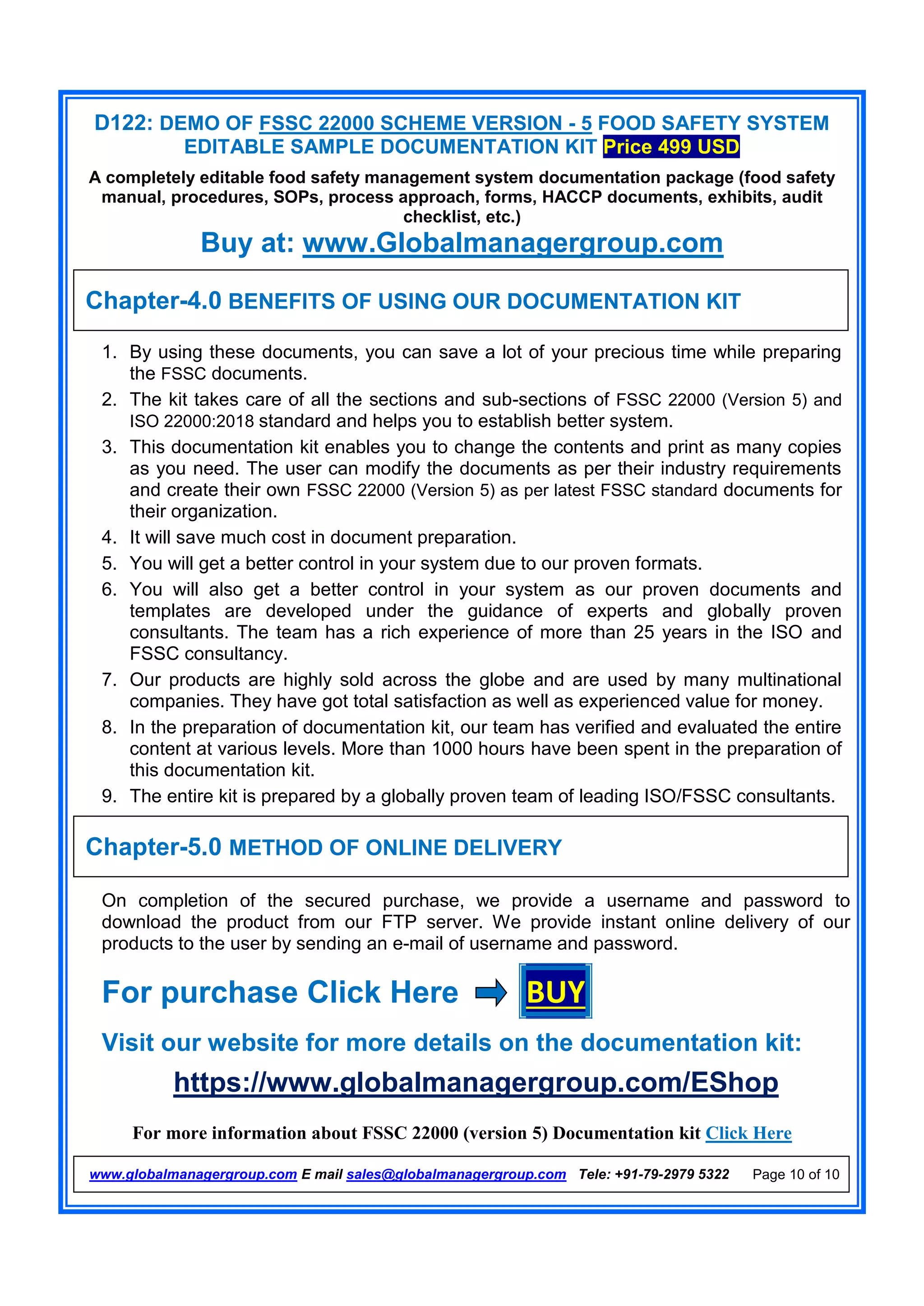 D122: DEMO OF FSSC 22000 SCHEME VERSION - 5 FOOD SAFETY SYSTEM
EDITABLE SAMPLE DOCUMENTATION KIT Price 499 USD
A completely editable food safety management system documentation package (food safety
manual, procedures, SOPs, process approach, forms, HACCP documents, exhibits, audit
checklist, etc.)
Buy at: www.Globalmanagergroup.com
For more information about FSSC 22000 (version 5) Documentation kit Click Here
www.globalmanagergroup.com E mail sales@globalmanagergroup.com Tele: +91-79-2979 5322 Page 10 of 10
1. By using these documents, you can save a lot of your precious time while preparing
the FSSC documents.
2. The kit takes care of all the sections and sub-sections of FSSC 22000 (Version 5) and
ISO 22000:2018 standard and helps you to establish better system.
3. This documentation kit enables you to change the contents and print as many copies
as you need. The user can modify the documents as per their industry requirements
and create their own FSSC 22000 (Version 5) as per latest FSSC standard documents for
their organization.
4. It will save much cost in document preparation.
5. You will get a better control in your system due to our proven formats.
6. You will also get a better control in your system as our proven documents and
templates are developed under the guidance of experts and globally proven
consultants. The team has a rich experience of more than 25 years in the ISO and
FSSC consultancy.
7. Our products are highly sold across the globe and are used by many multinational
companies. They have got total satisfaction as well as experienced value for money.
8. In the preparation of documentation kit, our team has verified and evaluated the entire
content at various levels. More than 1000 hours have been spent in the preparation of
this documentation kit.
9. The entire kit is prepared by a globally proven team of leading ISO/FSSC consultants.
On completion of the secured purchase, we provide a username and password to
download the product from our FTP server. We provide instant online delivery of our
products to the user by sending an e-mail of username and password.
For purchase Click Here BUY
Visit our website for more details on the documentation kit:
https://www.globalmanagergroup.com/EShop
Chapter-4.0 BENEFITS OF USING OUR DOCUMENTATION KIT
Chapter-5.0 METHOD OF ONLINE DELIVERY
 
