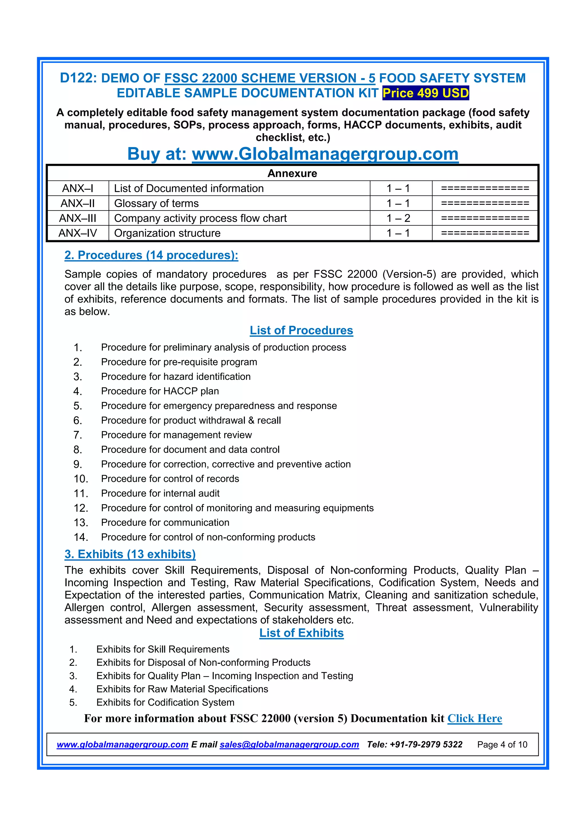 D122: DEMO OF FSSC 22000 SCHEME VERSION - 5 FOOD SAFETY SYSTEM
EDITABLE SAMPLE DOCUMENTATION KIT Price 499 USD
A completely editable food safety management system documentation package (food safety
manual, procedures, SOPs, process approach, forms, HACCP documents, exhibits, audit
checklist, etc.)
Buy at: www.Globalmanagergroup.com
For more information about FSSC 22000 (version 5) Documentation kit Click Here
www.globalmanagergroup.com E mail sales@globalmanagergroup.com Tele: +91-79-2979 5322 Page 4 of 10
Annexure
ANX–I List of Documented information 1 – 1 ==============
ANX–II Glossary of terms 1 – 1 ==============
ANX–III Company activity process flow chart 1 – 2 ==============
ANX–IV Organization structure 1 – 1 ==============
2. Procedures (14 procedures):
Sample copies of mandatory procedures as per FSSC 22000 (Version-5) are provided, which
cover all the details like purpose, scope, responsibility, how procedure is followed as well as the list
of exhibits, reference documents and formats. The list of sample procedures provided in the kit is
as below.
List of Procedures
1. Procedure for preliminary analysis of production process
2. Procedure for pre-requisite program
3. Procedure for hazard identification
4. Procedure for HACCP plan
5. Procedure for emergency preparedness and response
6. Procedure for product withdrawal & recall
7. Procedure for management review
8. Procedure for document and data control
9. Procedure for correction, corrective and preventive action
10. Procedure for control of records
11. Procedure for internal audit
12. Procedure for control of monitoring and measuring equipments
13. Procedure for communication
14. Procedure for control of non-conforming products
3. Exhibits (13 exhibits)
The exhibits cover Skill Requirements, Disposal of Non-conforming Products, Quality Plan –
Incoming Inspection and Testing, Raw Material Specifications, Codification System, Needs and
Expectation of the interested parties, Communication Matrix, Cleaning and sanitization schedule,
Allergen control, Allergen assessment, Security assessment, Threat assessment, Vulnerability
assessment and Need and expectations of stakeholders etc.
List of Exhibits
1. Exhibits for Skill Requirements
2. Exhibits for Disposal of Non-conforming Products
3. Exhibits for Quality Plan – Incoming Inspection and Testing
4. Exhibits for Raw Material Specifications
5. Exhibits for Codification System
 