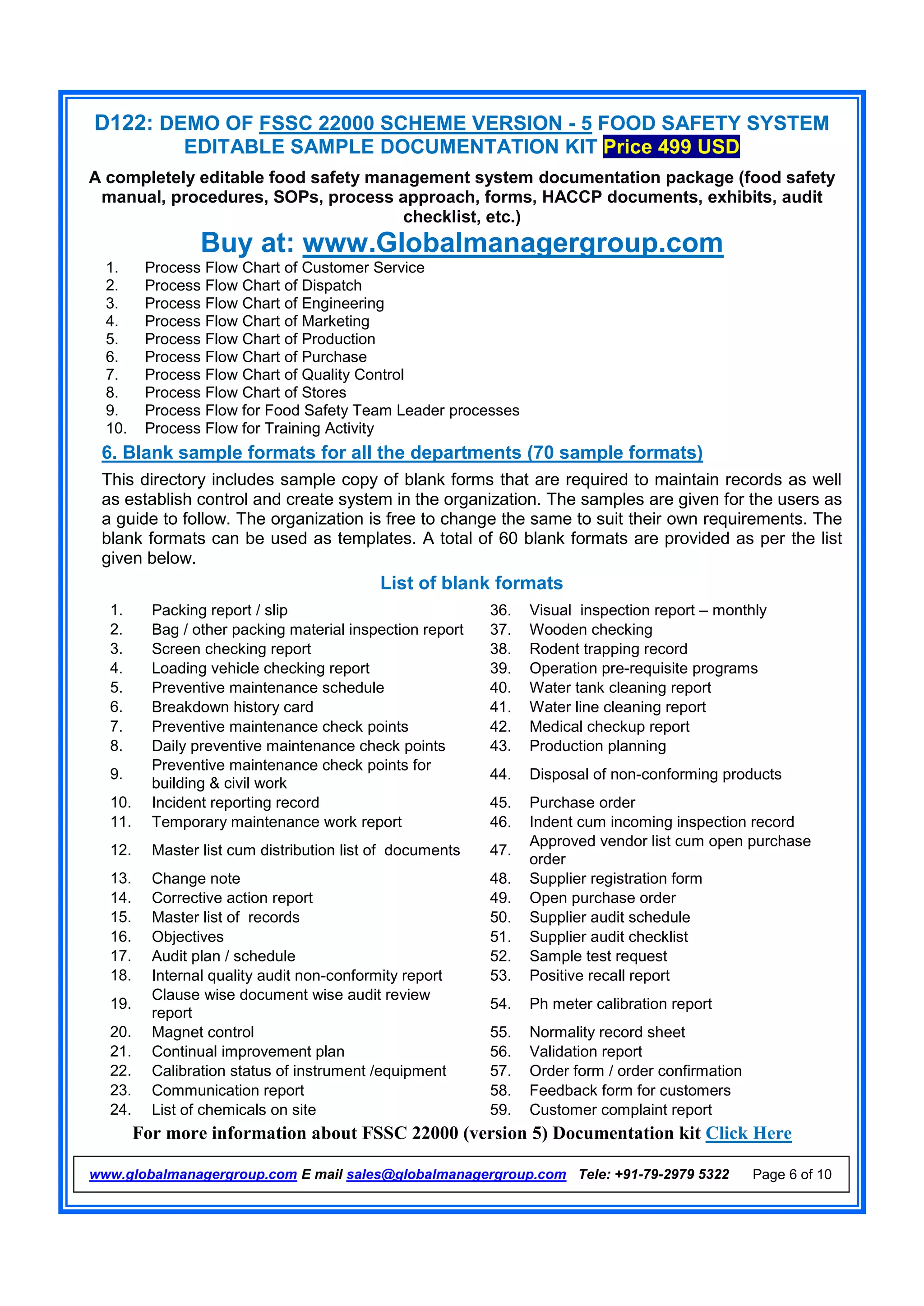 D122: DEMO OF FSSC 22000 SCHEME VERSION - 5 FOOD SAFETY SYSTEM
EDITABLE SAMPLE DOCUMENTATION KIT Price 499 USD
A completely editable food safety management system documentation package (food safety
manual, procedures, SOPs, process approach, forms, HACCP documents, exhibits, audit
checklist, etc.)
Buy at: www.Globalmanagergroup.com
For more information about FSSC 22000 (version 5) Documentation kit Click Here
www.globalmanagergroup.com E mail sales@globalmanagergroup.com Tele: +91-79-2979 5322 Page 6 of 10
1. Process Flow Chart of Customer Service
2. Process Flow Chart of Dispatch
3. Process Flow Chart of Engineering
4. Process Flow Chart of Marketing
5. Process Flow Chart of Production
6. Process Flow Chart of Purchase
7. Process Flow Chart of Quality Control
8. Process Flow Chart of Stores
9. Process Flow for Food Safety Team Leader processes
10. Process Flow for Training Activity
6. Blank sample formats for all the departments (70 sample formats)
This directory includes sample copy of blank forms that are required to maintain records as well
as establish control and create system in the organization. The samples are given for the users as
a guide to follow. The organization is free to change the same to suit their own requirements. The
blank formats can be used as templates. A total of 60 blank formats are provided as per the list
given below.
List of blank formats
1. Packing report / slip 36. Visual inspection report – monthly
2. Bag / other packing material inspection report 37. Wooden checking
3. Screen checking report 38. Rodent trapping record
4. Loading vehicle checking report 39. Operation pre-requisite programs
5. Preventive maintenance schedule 40. Water tank cleaning report
6. Breakdown history card 41. Water line cleaning report
7. Preventive maintenance check points 42. Medical checkup report
8. Daily preventive maintenance check points 43. Production planning
9.
Preventive maintenance check points for
building & civil work
44. Disposal of non-conforming products
10. Incident reporting record 45. Purchase order
11. Temporary maintenance work report 46. Indent cum incoming inspection record
12. Master list cum distribution list of documents 47.
Approved vendor list cum open purchase
order
13. Change note 48. Supplier registration form
14. Corrective action report 49. Open purchase order
15. Master list of records 50. Supplier audit schedule
16. Objectives 51. Supplier audit checklist
17. Audit plan / schedule 52. Sample test request
18. Internal quality audit non-conformity report 53. Positive recall report
19.
Clause wise document wise audit review
report
54. Ph meter calibration report
20. Magnet control 55. Normality record sheet
21. Continual improvement plan 56. Validation report
22. Calibration status of instrument /equipment 57. Order form / order confirmation
23. Communication report 58. Feedback form for customers
24. List of chemicals on site 59. Customer complaint report
 