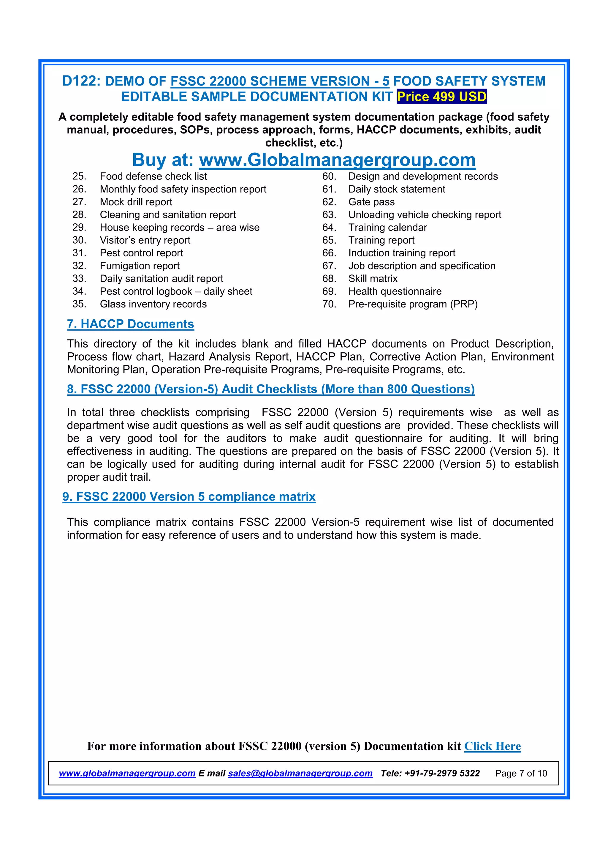 D122: DEMO OF FSSC 22000 SCHEME VERSION - 5 FOOD SAFETY SYSTEM
EDITABLE SAMPLE DOCUMENTATION KIT Price 499 USD
A completely editable food safety management system documentation package (food safety
manual, procedures, SOPs, process approach, forms, HACCP documents, exhibits, audit
checklist, etc.)
Buy at: www.Globalmanagergroup.com
For more information about FSSC 22000 (version 5) Documentation kit Click Here
www.globalmanagergroup.com E mail sales@globalmanagergroup.com Tele: +91-79-2979 5322 Page 7 of 10
25. Food defense check list 60. Design and development records
26. Monthly food safety inspection report 61. Daily stock statement
27. Mock drill report 62. Gate pass
28. Cleaning and sanitation report 63. Unloading vehicle checking report
29. House keeping records – area wise 64. Training calendar
30. Visitor’s entry report 65. Training report
31. Pest control report 66. Induction training report
32. Fumigation report 67. Job description and specification
33. Daily sanitation audit report 68. Skill matrix
34. Pest control logbook – daily sheet 69. Health questionnaire
35. Glass inventory records 70. Pre-requisite program (PRP)
7. HACCP Documents
This directory of the kit includes blank and filled HACCP documents on Product Description,
Process flow chart, Hazard Analysis Report, HACCP Plan, Corrective Action Plan, Environment
Monitoring Plan, Operation Pre-requisite Programs, Pre-requisite Programs, etc.
8. FSSC 22000 (Version-5) Audit Checklists (More than 800 Questions)
In total three checklists comprising FSSC 22000 (Version 5) requirements wise as well as
department wise audit questions as well as self audit questions are provided. These checklists will
be a very good tool for the auditors to make audit questionnaire for auditing. It will bring
effectiveness in auditing. The questions are prepared on the basis of FSSC 22000 (Version 5). It
can be logically used for auditing during internal audit for FSSC 22000 (Version 5) to establish
proper audit trail.
9. FSSC 22000 Version 5 compliance matrix
This compliance matrix contains FSSC 22000 Version-5 requirement wise list of documented
information for easy reference of users and to understand how this system is made.
 