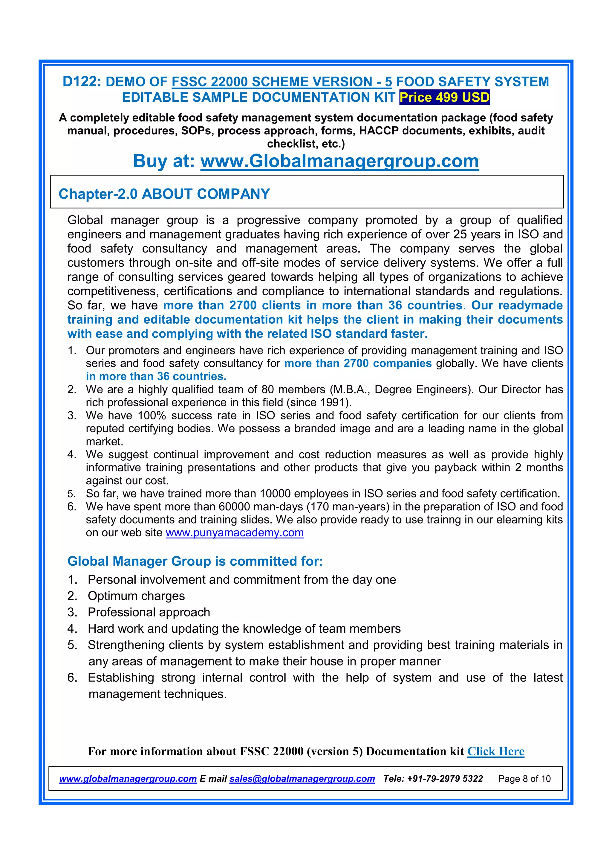 D122: DEMO OF FSSC 22000 SCHEME VERSION - 5 FOOD SAFETY SYSTEM
EDITABLE SAMPLE DOCUMENTATION KIT Price 499 USD
A completely editable food safety management system documentation package (food safety
manual, procedures, SOPs, process approach, forms, HACCP documents, exhibits, audit
checklist, etc.)
Buy at: www.Globalmanagergroup.com
For more information about FSSC 22000 (version 5) Documentation kit Click Here
www.globalmanagergroup.com E mail sales@globalmanagergroup.com Tele: +91-79-2979 5322 Page 8 of 10
Global manager group is a progressive company promoted by a group of qualified
engineers and management graduates having rich experience of over 25 years in ISO and
food safety consultancy and management areas. The company serves the global
customers through on-site and off-site modes of service delivery systems. We offer a full
range of consulting services geared towards helping all types of organizations to achieve
competitiveness, certifications and compliance to international standards and regulations.
So far, we have more than 2700 clients in more than 36 countries. Our readymade
training and editable documentation kit helps the client in making their documents
with ease and complying with the related ISO standard faster.
1. Our promoters and engineers have rich experience of providing management training and ISO
series and food safety consultancy for more than 2700 companies globally. We have clients
in more than 36 countries.
2. We are a highly qualified team of 80 members (M.B.A., Degree Engineers). Our Director has
rich professional experience in this field (since 1991).
3. We have 100% success rate in ISO series and food safety certification for our clients from
reputed certifying bodies. We possess a branded image and are a leading name in the global
market.
4. We suggest continual improvement and cost reduction measures as well as provide highly
informative training presentations and other products that give you payback within 2 months
against our cost.
5. So far, we have trained more than 10000 employees in ISO series and food safety certification.
6. We have spent more than 60000 man-days (170 man-years) in the preparation of ISO and food
safety documents and training slides. We also provide ready to use trainng in our elearning kits
on our web site www.punyamacademy.com
Global Manager Group is committed for:
1. Personal involvement and commitment from the day one
2. Optimum charges
3. Professional approach
4. Hard work and updating the knowledge of team members
5. Strengthening clients by system establishment and providing best training materials in
any areas of management to make their house in proper manner
6. Establishing strong internal control with the help of system and use of the latest
management techniques.
Chapter-2.0 ABOUT COMPANY
 