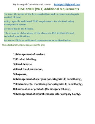 By: Islam gad Consultant and trainer Islamgad325@gmail.com
FSSC 22000 (V4.1) Additional requirements
To meet the needs of the key stakeholders and to ensure an adequate
control of food
safety, specific additional FSSC requirements for the food safety
management system
are included in the Scheme.
These may be elaborations of the clauses in ISO 22000:2005 and
technical specifications
for sector PRPs or additional requirements as outlined below.
The additional Scheme requirements are:
1) Management of services,
2) Product labelling,
3) Food defense,
4) Food fraud prevention,
5) Logo use,
6) Management of allergens (for categories C, I and K only),
7) Environmental monitoring (for categories C, I and K only),
8) Formulation of products (for category DII only),
9) Management of natural resources (for category A only).
 