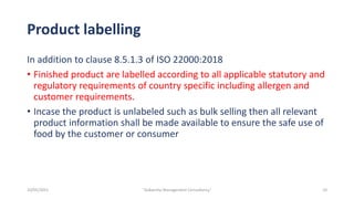 Product labelling
In addition to clause 8.5.1.3 of ISO 22000:2018
• Finished product are labelled according to all applicable statutory and
regulatory requirements of country specific including allergen and
customer requirements.
• Incase the product is unlabeled such as bulk selling then all relevant
product information shall be made available to ensure the safe use of
food by the customer or consumer
10
"Aakansha Management Consultancy"
10/05/2021
 