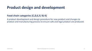 Product design and development
Food chain categories (C,D,E,F,I & K)
A product development and design procedure for new product and changes to
product and manufacturing process to ensure safe and legal product are produced.
17
"Aakansha Management Consultancy"
10/05/2021
 