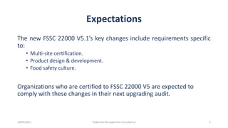 Expectations
The new FSSC 22000 V5.1’s key changes include requirements specific
to:
• Multi-site certification.
• Product design & development.
• Food safety culture.
Organizations who are certified to FSSC 22000 V5 are expected to
comply with these changes in their next upgrading audit.
3
"Aakansha Management Consultancy"
10/05/2021
 