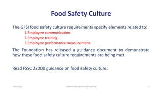 Food Safety Culture
The GFSI food safety culture requirements specify elements related to:
1.Employee communication.
2.Employee training.
3.Employee performance measurement.
The Foundation has released a guidance document to demonstrate
how these food safety culture requirements are being met.
Read FSSC 22000 guidance on food safety culture:
4
"Aakansha Management Consultancy"
10/05/2021
 