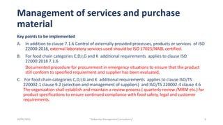 Management of services and purchase
material
Key points to be implemented
A. In addition to clause 7.1.6 Control of externally provided processes, products or services of ISO
22000:2018, external laboratory services used should be ISO 17025/NABL certified.
B. For food chain categories C,D,I,G and K additional requirements applies to clause ISO
22000:2018 7.1.6
Documented procedure for procurement in emergency situations to ensure that the product
still conform to specified requirement and supplier has been evaluated,
C. For food chain categories C,D,I,G and K additional requirements applies to clause ISO/TS
220002-1 clause 9.2 (selection and management of suppliers) and ISO/TS 220002-4 clause 4.6
The organization shall establish and maintain a review process ( quarterly review /MRM etc.) for
product specifications to ensure continued compliance with food safety, legal and customer
requirements.
9
"Aakansha Management Consultancy"
10/05/2021
 