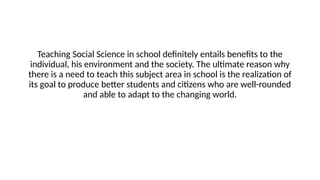 Teaching Social Science in school definitely entails benefits to the
individual, his environment and the society. The ultimate reason why
there is a need to teach this subject area in school is the realization of
its goal to produce better students and citizens who are well-rounded
and able to adapt to the changing world.
 