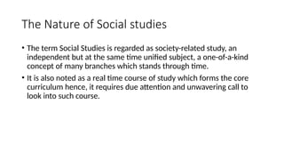 The Nature of Social studies
• The term Social Studies is regarded as society-related study, an
independent but at the same time unified subject, a one-of-a-kind
concept of many branches which stands through time.
• It is also noted as a real time course of study which forms the core
curriculum hence, it requires due attention and unwavering call to
look into such course.
 