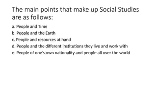 The main points that make up Social Studies
are as follows:
a. People and Time
b. People and the Earth
c. People and resources at hand
d. People and the different institutions they live and work with
e. People of one’s own nationality and people all over the world
 
