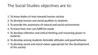 The Social Studies objectives are to:
1. To know duties of man towards human society
2. To develop human and social qualities in students
3. To provide the awareness of natural and social environment
4. To know how man can fulfill his needs
5. To develop reflective and critical thinking and reasoning power in
students
6. To develop among students desirable attitudes and good behavior
7. To develop social and moral values appropriate for the development
of the society
 